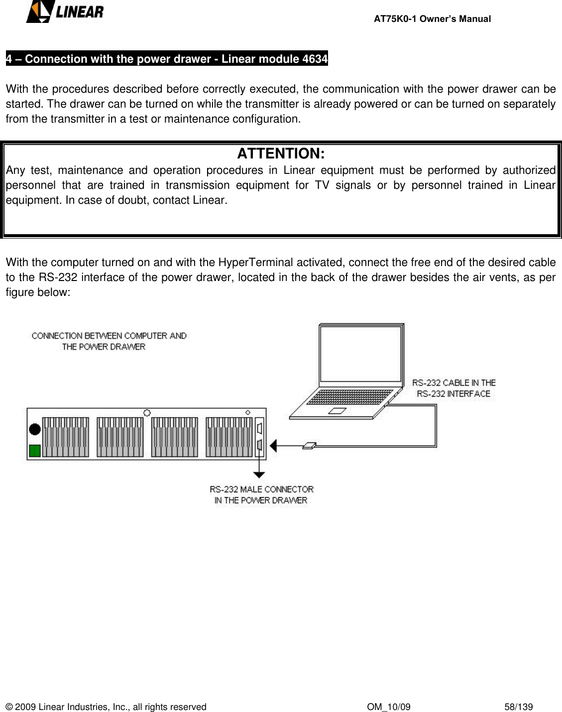     AT75K0-1 Owner’s Manual  © 2009 Linear Industries, Inc., all rights reserved                                                              OM_10/09                                    58/139   4 – Connection with the power drawer - Linear module 4634  With the procedures described before correctly executed, the communication with the power drawer can be started. The drawer can be turned on while the transmitter is already powered or can be turned on separately from the transmitter in a test or maintenance configuration.  ATTENTION: Any  test,  maintenance  and  operation  procedures  in  Linear  equipment  must  be  performed  by  authorized personnel  that  are  trained  in  transmission  equipment  for  TV  signals  or  by  personnel  trained  in  Linear equipment. In case of doubt, contact Linear.   With the computer turned on and with the HyperTerminal activated, connect the free end of the desired cable to the RS-232 interface of the power drawer, located in the back of the drawer besides the air vents, as per figure below:                  