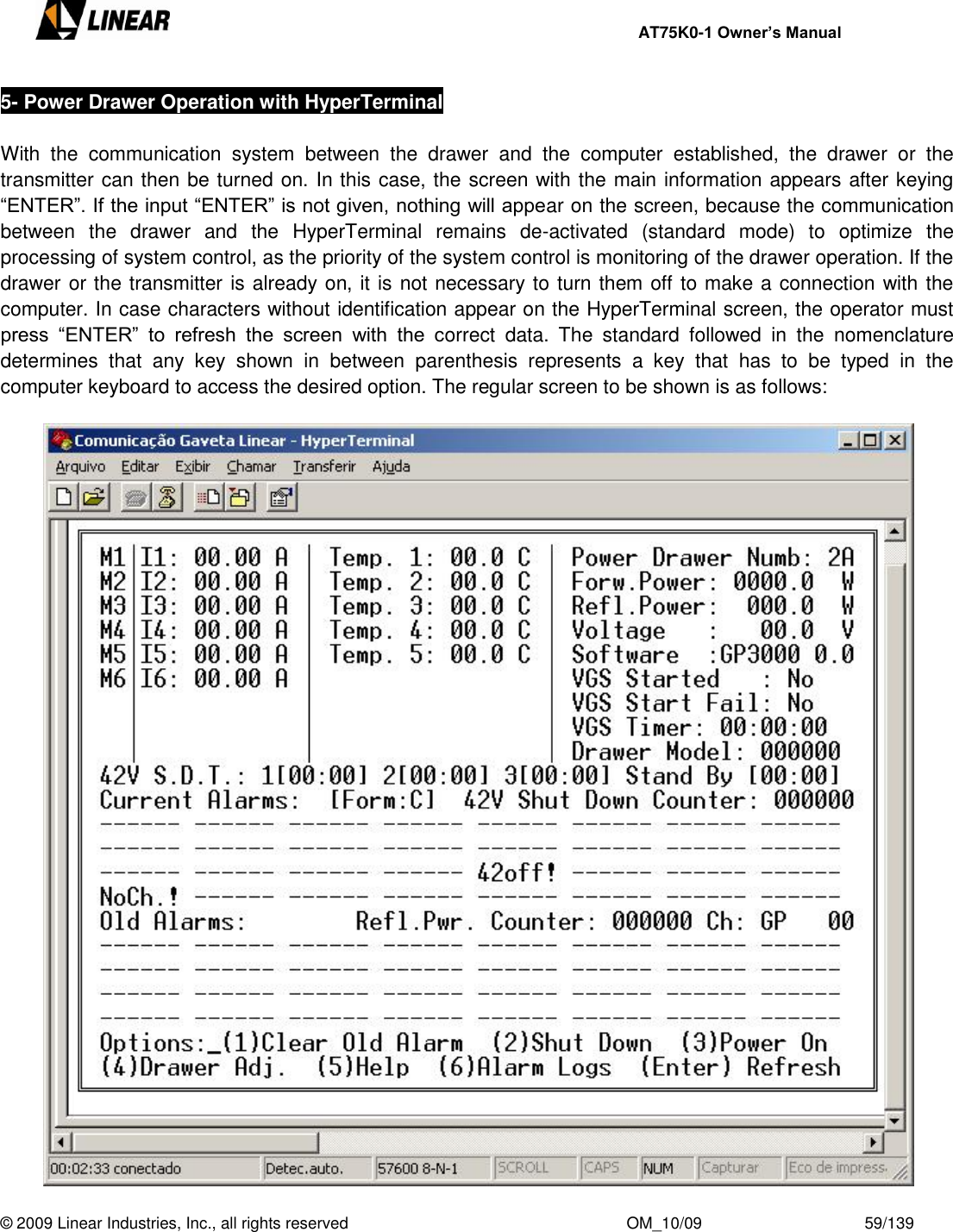     AT75K0-1 Owner’s Manual  © 2009 Linear Industries, Inc., all rights reserved                                                              OM_10/09                                    59/139   5- Power Drawer Operation with HyperTerminal  With  the  communication  system  between  the  drawer  and  the  computer  established,  the  drawer  or  the transmitter can then be turned on. In this case, the screen with the main information appears after keying “ENTER”. If the input “ENTER” is not given, nothing will appear on the screen, because the communication between  the  drawer  and  the  HyperTerminal  remains  de-activated  (standard  mode)  to  optimize  the processing of system control, as the priority of the system control is monitoring of the drawer operation. If the drawer or the transmitter is already on, it is not necessary to turn them off to make a connection with the computer. In case characters without identification appear on the HyperTerminal screen, the operator must press  “ENTER”  to  refresh  the  screen  with  the  correct  data.  The  standard  followed  in  the  nomenclature determines  that  any  key  shown  in  between  parenthesis  represents  a  key  that  has  to  be  typed  in  the computer keyboard to access the desired option. The regular screen to be shown is as follows:   