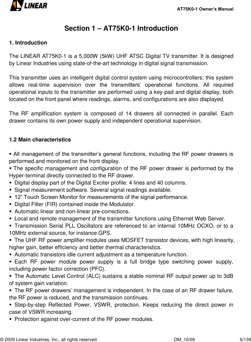     AT75K0-1 Owner’s Manual  © 2009 Linear Industries, Inc., all rights reserved                                                              OM_10/09                                    6/139   Section 1 – AT75K0-1 Introduction  1. Introduction  The LINEAR AT75K0-1 is a 5,000W (5kW) UHF ATSC Digital TV transmitter. It is designed by Linear Industries using state-of-the-art technology in digital signal transmission.  This transmitter uses an intelligent digital control system using microcontrollers; this system allows  real-time  supervision  over  the  transmitters‟  operational  functions.  All  required operational inputs to the transmitter are performed using a key-pad and digital display, both located on the front panel where readings, alarms, and configurations are also displayed.  The  RF  amplification  system  is  composed  of  14  drawers  all  connected  in  parallel.  Each drawer contains its own power supply and independent operational supervision.   1.2 Main characteristics    All management of the transmitter‟s general functions, including the RF power drawers is performed and monitored on the front display.   The specific management and configuration of the RF power drawer is performed by the Hyper-terminal directly connected to the RF drawer.   Digital display part of the Digital Exciter profile: 4 lines and 40 columns.   Signal measurement software. Several signal readings available.  12” Touch Screen Monitor for measurements of the signal performance.   Digital Filter (FIR) contained inside the Modulator.   Automatic linear and non-linear pre-corrections.   Local and remote management of the transmitter functions using Ethernet Web Server.   Transmission Serial PLL Oscillators are referenced to an internal 10MHz OCXO, or to a 10MHz external source, for instance GPS.   The UHF RF power amplifier modules uses MOSFET transistor devices, with high linearity, higher gain, better efficiency and better thermal characteristics.   Automatic transistors idle current adjustment as a temperature function.   Each  RF  power  module  power  supply  is  a  full  bridge  type  switching  power  supply, including power factor correction (PFC).   The Automatic Level Control (ALC) sustains a stable nominal RF output power up to 3dB of system gain variation.  The RF power drawers‟ management is independent. In the case of an RF drawer failure, the RF power is reduced, and the transmission continues.   Step-by-step  Reflected  Power,  VSWR,  protection.  Keeps  reducing  the  direct  power  in case of VSWR increasing.   Protection against over-current of the RF power modules. 