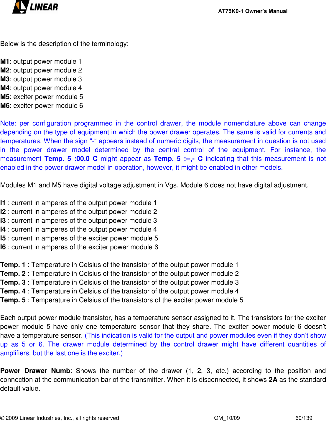     AT75K0-1 Owner’s Manual  © 2009 Linear Industries, Inc., all rights reserved                                                              OM_10/09                                    60/139    Below is the description of the terminology:  M1: output power module 1 M2: output power module 2 M3: output power module 3 M4: output power module 4 M5: exciter power module 5 M6: exciter power module 6  Note:  per  configuration  programmed  in  the  control  drawer,  the  module  nomenclature  above  can  change depending on the type of equipment in which the power drawer operates. The same is valid for currents and temperatures. When the sign “-“ appears instead of numeric digits, the measurement in question is not used in  the  power  drawer  model  determined  by  the  central  control  of  the  equipment.  For  instance,  the measurement Temp.  5  :00.0  C might appear  as  Temp.  5  :--,-  C  indicating that this measurement is not enabled in the power drawer model in operation, however, it might be enabled in other models.  Modules M1 and M5 have digital voltage adjustment in Vgs. Module 6 does not have digital adjustment.  I1 : current in amperes of the output power module 1 I2 : current in amperes of the output power module 2 I3 : current in amperes of the output power module 3 I4 : current in amperes of the output power module 4 I5 : current in amperes of the exciter power module 5 I6 : current in amperes of the exciter power module 6  Temp. 1 : Temperature in Celsius of the transistor of the output power module 1 Temp. 2 : Temperature in Celsius of the transistor of the output power module 2 Temp. 3 : Temperature in Celsius of the transistor of the output power module 3 Temp. 4 : Temperature in Celsius of the transistor of the output power module 4 Temp. 5 : Temperature in Celsius of the transistors of the exciter power module 5  Each output power module transistor, has a temperature sensor assigned to it. The transistors for the exciter power module  5  have  only  one  temperature  sensor  that  they  share.  The  exciter  power module  6  doesn‟t have a temperature sensor. (This indication is valid for the output and power modules even if they don‟t show up  as  5  or  6.  The  drawer  module  determined  by  the  control  drawer  might  have  different  quantities  of amplifiers, but the last one is the exciter.)  Power  Drawer  Numb:  Shows  the  number  of  the  drawer  (1,  2,  3,  etc.)  according  to  the  position  and connection at the communication bar of the transmitter. When it is disconnected, it shows 2A as the standard default value.  