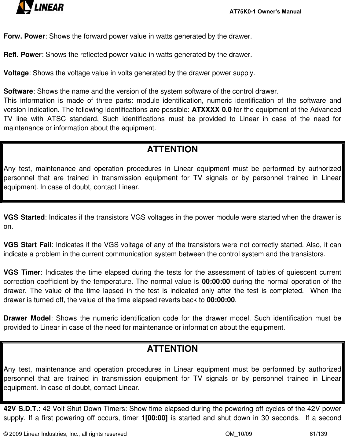     AT75K0-1 Owner’s Manual  © 2009 Linear Industries, Inc., all rights reserved                                                              OM_10/09                                    61/139   Forw. Power: Shows the forward power value in watts generated by the drawer.  Refl. Power: Shows the reflected power value in watts generated by the drawer.   Voltage: Shows the voltage value in volts generated by the drawer power supply.  Software: Shows the name and the version of the system software of the control drawer.  This  information  is  made  of  three  parts:  module  identification,  numeric  identification  of  the  software  and version indication. The following identifications are possible: ATXXXX 0.0 for the equipment of the Advanced TV  line  with  ATSC  standard,  Such  identifications  must  be  provided  to  Linear  in  case  of  the  need  for maintenance or information about the equipment.   ATTENTION  Any  test,  maintenance  and  operation  procedures  in  Linear  equipment  must  be  performed  by  authorized personnel  that  are  trained  in  transmission  equipment  for  TV  signals  or  by  personnel  trained  in  Linear equipment. In case of doubt, contact Linear.   VGS Started: Indicates if the transistors VGS voltages in the power module were started when the drawer is on.   VGS Start Fail: Indicates if the VGS voltage of any of the transistors were not correctly started. Also, it can indicate a problem in the current communication system between the control system and the transistors.    VGS  Timer: Indicates the time elapsed during the tests for the assessment of tables of quiescent current correction coefficient by the temperature. The normal value is 00:00:00 during the normal operation of the drawer. The  value  of  the  time  lapsed  in  the  test is indicated only after the test  is completed.    When  the drawer is turned off, the value of the time elapsed reverts back to 00:00:00.  Drawer  Model:  Shows the  numeric  identification  code for  the drawer  model.  Such  identification  must  be provided to Linear in case of the need for maintenance or information about the equipment.   ATTENTION  Any  test,  maintenance  and  operation  procedures  in  Linear  equipment  must  be  performed  by  authorized personnel  that  are  trained  in  transmission  equipment  for  TV  signals  or  by  personnel  trained  in  Linear equipment. In case of doubt, contact Linear.  42V S.D.T.: 42 Volt Shut Down Timers: Show time elapsed during the powering off cycles of the 42V power supply. If a first powering off occurs, timer 1[00:00] is started and shut down in 30 seconds.  If a second 