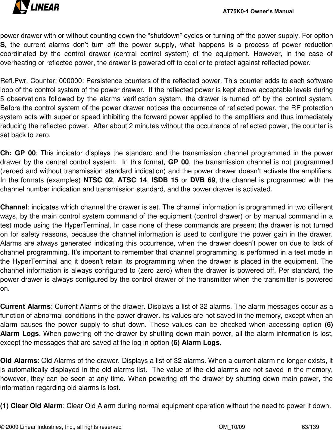     AT75K0-1 Owner’s Manual  © 2009 Linear Industries, Inc., all rights reserved                                                              OM_10/09                                    63/139   power drawer with or without counting down the “shutdown” cycles or turning off the power supply. For option S,  the  current  alarms  don‟t  turn  off  the  power  supply,  what  happens  is  a  process  of  power  reduction coordinated  by  the  control  drawer  (central  control  system)  of  the  equipment.  However,  in  the  case  of overheating or reflected power, the drawer is powered off to cool or to protect against reflected power.  Refl.Pwr. Counter: 000000: Persistence counters of the reflected power. This counter adds to each software loop of the control system of the power drawer.  If the reflected power is kept above acceptable levels during 5 observations followed by the alarms verification system, the drawer is turned  off by the control system.  Before the control system of the power drawer notices the occurrence of reflected power, the RF protection system acts with superior speed inhibiting the forward power applied to the amplifiers and thus immediately reducing the reflected power.  After about 2 minutes without the occurrence of reflected power, the counter is set back to zero.  Ch:  GP  00: This indicator displays the standard and the transmission channel programmed in the power drawer by the central control system.  In this format, GP 00, the transmission channel is not programmed (zeroed and without transmission standard indication) and the power drawer doesn‟t activate the amplifiers. In the formats (examples) NTSC 02, ATSC 14, ISDB 15 or DVB 69, the channel is programmed with the channel number indication and transmission standard, and the power drawer is activated.   Channel: indicates which channel the drawer is set. The channel information is programmed in two different ways, by the main control system command of the equipment (control drawer) or by manual command in a test mode using the HyperTerminal. In case none of these commands are present the drawer is not turned on for safety reasons, because the channel information is used to configure the power gain in the drawer.  Alarms are always generated indicating this occurrence, when the drawer doesn‟t power on due to lack of channel programming. It‟s important to remember that channel programming is performed in a test mode in the HyperTerminal and it doesn‟t retain its programming when the drawer is placed in the equipment. The channel information is always configured to (zero zero) when the drawer is powered off. Per standard, the power drawer is always configured by the control drawer of the transmitter when the transmitter is powered on.  Current Alarms: Current Alarms of the drawer. Displays a list of 32 alarms. The alarm messages occur as a function of abnormal conditions in the power drawer. Its values are not saved in the memory, except when an alarm  causes the  power  supply  to  shut  down.  These  values  can  be  checked  when  accessing  option  (6) Alarm Logs. When powering off the drawer by shutting down main power, all the alarm information is lost, except the messages that are saved at the log in option (6) Alarm Logs.  Old Alarms: Old Alarms of the drawer. Displays a list of 32 alarms. When a current alarm no longer exists, it is automatically displayed in the old alarms list.  The value of the old alarms are not saved in the memory, however, they can be seen at any time. When powering off the drawer by shutting down main power, the information regarding old alarms is lost.  (1) Clear Old Alarm: Clear Old Alarm during normal equipment operation without the need to power it down.  