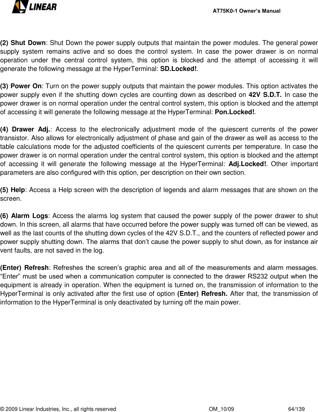     AT75K0-1 Owner’s Manual  © 2009 Linear Industries, Inc., all rights reserved                                                              OM_10/09                                    64/139    (2) Shut Down: Shut Down the power supply outputs that maintain the power modules. The general power supply  system  remains  active  and  so  does  the  control  system.  In  case  the  power  drawer  is  on  normal operation  under  the  central  control  system,  this  option  is  blocked  and  the  attempt  of  accessing  it  will generate the following message at the HyperTerminal: SD.Locked!.  (3) Power On: Turn on the power supply outputs that maintain the power modules. This option activates the power supply even if the shutting down cycles are counting down as described on 42V S.D.T. In case the power drawer is on normal operation under the central control system, this option is blocked and the attempt of accessing it will generate the following message at the HyperTerminal: Pon.Locked!.  (4)  Drawer  Adj.:  Access  to  the  electronically  adjustment  mode  of  the  quiescent  currents  of  the  power transistor. Also allows for electronically adjustment of phase and gain of the drawer as well as access to the table calculations mode for the adjusted coefficients of the quiescent currents per temperature. In case the power drawer is on normal operation under the central control system, this option is blocked and the attempt of  accessing  it  will  generate  the  following  message  at  the  HyperTerminal:  Adj.Locked!.  Other  important parameters are also configured with this option, per description on their own section.   (5) Help: Access a Help screen with the description of legends and alarm messages that are shown on the screen.  (6) Alarm Logs: Access the alarms log system that caused the power supply of the power drawer to shut down. In this screen, all alarms that have occurred before the power supply was turned off can be viewed, as well as the last counts of the shutting down cycles of the 42V S.D.T., and the counters of reflected power and power supply shutting down. The alarms that don‟t cause the power supply to shut down, as for instance air vent faults, are not saved in the log.  (Enter) Refresh: Refreshes the screen‟s graphic area and all of the measurements and alarm messages. “Enter” must be used when a communication computer is connected to the drawer RS232 output when the equipment is already in operation. When the equipment is turned on, the transmission of information to the HyperTerminal is only activated after the first use of option (Enter) Refresh. After that, the transmission of information to the HyperTerminal is only deactivated by turning off the main power.  