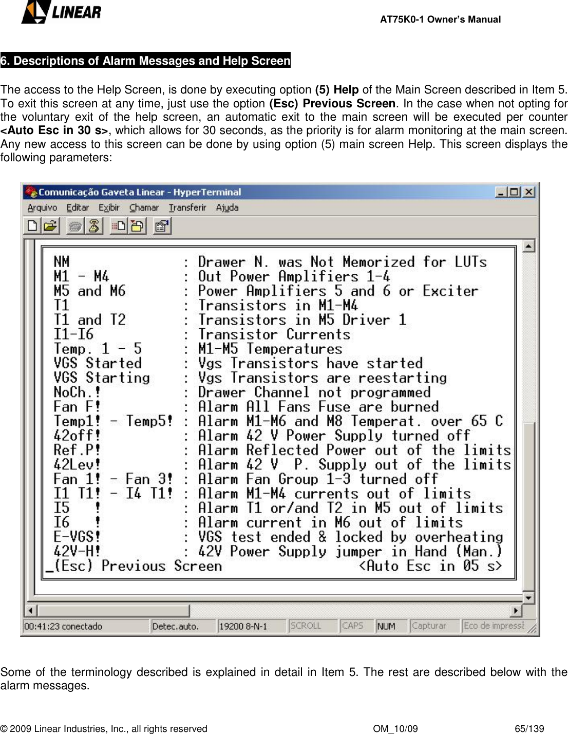     AT75K0-1 Owner’s Manual  © 2009 Linear Industries, Inc., all rights reserved                                                              OM_10/09                                    65/139   6. Descriptions of Alarm Messages and Help Screen    The access to the Help Screen, is done by executing option (5) Help of the Main Screen described in Item 5. To exit this screen at any time, just use the option (Esc) Previous Screen. In the case when not opting for the  voluntary  exit  of  the  help  screen,  an  automatic  exit  to  the  main  screen  will  be  executed  per  counter  &lt;Auto Esc in 30 s&gt;, which allows for 30 seconds, as the priority is for alarm monitoring at the main screen. Any new access to this screen can be done by using option (5) main screen Help. This screen displays the following parameters:                                      Some of the terminology described is explained in detail in Item 5. The rest are described below with the alarm messages.   