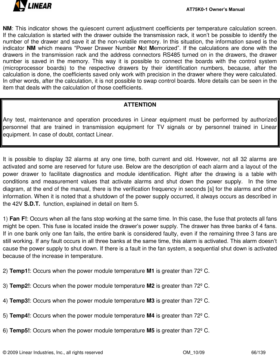     AT75K0-1 Owner’s Manual  © 2009 Linear Industries, Inc., all rights reserved                                                              OM_10/09                                    66/139   NM: This indicator shows the quiescent current adjustment coefficients per temperature calculation screen.        If the calculation is started with the drawer outside the transmission rack, it won‟t be possible to identify the number of the drawer and save it at the non-volatile memory. In this situation, the information saved is the indicator NM which  means “Power Drawer  Number  Not Memorized”. If the  calculations are  done  with the drawers in the transmission rack and the address connectors RS485 turned on in the drawers, the drawer number  is  saved  in  the  memory.  This  way  it  is  possible  to  connect  the  boards  with  the  control  system (microprocessor  boards)  to  the  respective  drawers  by  their  identification  numbers,  because,  after  the calculation is done, the coefficients saved only work with precision in the drawer where they were calculated.     In other words, after the calculation, it is not possible to swap control boards. More details can be seen in the item that deals with the calculation of those coefficients.   ATTENTION  Any  test,  maintenance  and  operation  procedures  in  Linear  equipment  must  be  performed  by  authorized personnel  that  are  trained  in  transmission  equipment  for  TV  signals  or  by  personnel  trained  in  Linear equipment. In case of doubt, contact Linear.   It is possible to display 32 alarms at  any one time, both current and old. However, not  all 32 alarms  are activated and some are reserved for future use. Below are the description of each alarm and a layout of the power  drawer  to  facilitate  diagnostics  and  module  identification.  Right  after  the  drawing  is  a  table  with conditions  and  measurement  values  that  activate  alarms  and  shut  down  the  power  supply.    In  the  time diagram, at the end of the manual, there is the verification frequency in seconds [s] for the alarms and other information. When it is noted that a shutdown of the power supply occurred, it always occurs as described in the 42V S.D.T.  function, explained in detail on Item 5.  1) Fan F!: Occurs when all the fans stop working at the same time. In this case, the fuse that protects all fans might be open. This fuse is located inside the drawer‟s power supply. The drawer has three banks of 4 fans. If in one bank only one fan fails, the entire bank is considered faulty, even if the remaining three 3 fans are still working. If any fault occurs in all three banks at the same time, this alarm is activated. This alarm doesn‟t cause the power supply to shut down. If there is a fault in the fan system, a sequential shut down is activated because of the increase in temperature.  2) Temp1!: Occurs when the power module temperature M1 is greater than 72º C.  3) Temp2!: Occurs when the power module temperature M2 is greater than 72º C.  4) Temp3!: Occurs when the power module temperature M3 is greater than 72º C.  5) Temp4!: Occurs when the power module temperature M4 is greater than 72º C.  6) Temp5!: Occurs when the power module temperature M5 is greater than 72º C.  