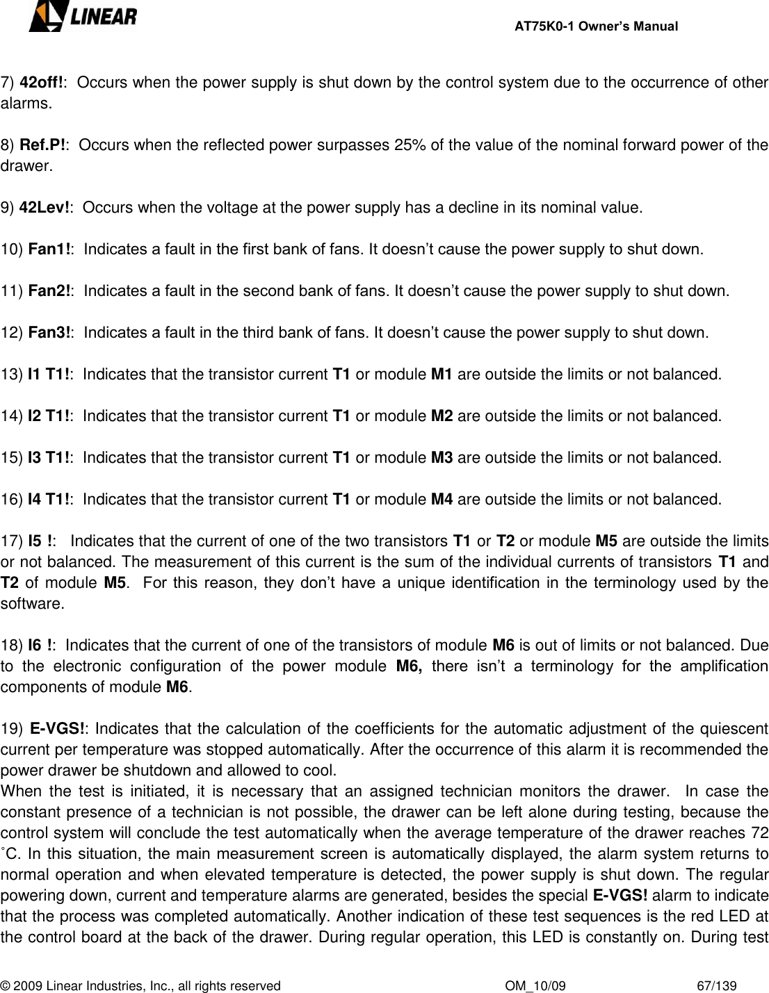     AT75K0-1 Owner’s Manual  © 2009 Linear Industries, Inc., all rights reserved                                                              OM_10/09                                    67/139   7) 42off!:  Occurs when the power supply is shut down by the control system due to the occurrence of other alarms.  8) Ref.P!:  Occurs when the reflected power surpasses 25% of the value of the nominal forward power of the drawer.  9) 42Lev!:  Occurs when the voltage at the power supply has a decline in its nominal value.   10) Fan1!:  Indicates a fault in the first bank of fans. It doesn‟t cause the power supply to shut down.  11) Fan2!:  Indicates a fault in the second bank of fans. It doesn‟t cause the power supply to shut down.  12) Fan3!:  Indicates a fault in the third bank of fans. It doesn‟t cause the power supply to shut down.  13) I1 T1!:  Indicates that the transistor current T1 or module M1 are outside the limits or not balanced.  14) I2 T1!:  Indicates that the transistor current T1 or module M2 are outside the limits or not balanced.  15) I3 T1!:  Indicates that the transistor current T1 or module M3 are outside the limits or not balanced.  16) I4 T1!:  Indicates that the transistor current T1 or module M4 are outside the limits or not balanced.  17) I5 !:   Indicates that the current of one of the two transistors T1 or T2 or module M5 are outside the limits or not balanced. The measurement of this current is the sum of the individual currents of transistors T1 and T2 of module M5.   For this reason, they  don‟t  have a unique identification in  the terminology used by the software.  18) I6 !:  Indicates that the current of one of the transistors of module M6 is out of limits or not balanced. Due to  the  electronic  configuration  of  the  power  module  M6,  there  isn‟t  a  terminology  for  the  amplification components of module M6.  19) E-VGS!: Indicates that the calculation of the coefficients for the automatic adjustment of the quiescent  current per temperature was stopped automatically. After the occurrence of this alarm it is recommended the power drawer be shutdown and allowed to cool.    When  the  test  is  initiated,  it  is  necessary  that an  assigned  technician  monitors  the  drawer.    In  case  the constant presence of a technician is not possible, the drawer can be left alone during testing, because the control system will conclude the test automatically when the average temperature of the drawer reaches 72 ˚C. In this situation, the main measurement screen is automatically displayed, the alarm system returns to normal operation and when elevated temperature is detected, the power supply is shut down. The regular powering down, current and temperature alarms are generated, besides the special E-VGS! alarm to indicate that the process was completed automatically. Another indication of these test sequences is the red LED at the control board at the back of the drawer. During regular operation, this LED is constantly on. During test 