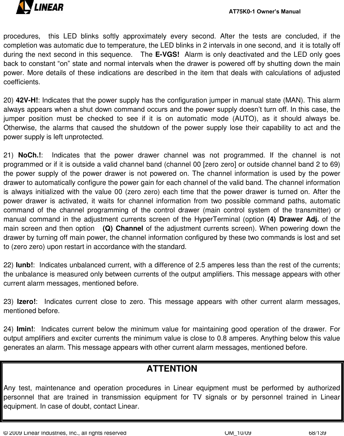     AT75K0-1 Owner’s Manual  © 2009 Linear Industries, Inc., all rights reserved                                                              OM_10/09                                    68/139   procedures,    this  LED  blinks  softly  approximately  every  second.  After  the  tests  are  concluded,  if  the completion was automatic due to temperature, the LED blinks in 2 intervals in one second, and  it is totally off during the next second in this sequence.   The E-VGS!  Alarm is only deactivated and the LED only goes back to constant “on” state and normal intervals when the drawer is powered off by shutting down the main power. More details of these indications are described in the item that deals with calculations of adjusted coefficients.  20) 42V-H!: Indicates that the power supply has the configuration jumper in manual state (MAN). This alarm always appears when a shut down command occurs and the power supply doesn‟t turn off. In this case, the jumper  position  must  be  checked  to  see  if  it  is  on  automatic  mode  (AUTO),  as  it  should  always  be. Otherwise,  the alarms that  caused  the  shutdown  of  the  power  supply  lose  their  capability  to  act  and  the power supply is left unprotected.  21)  NoCh.!:    Indicates  that  the  power  drawer  channel  was  not  programmed.  If  the  channel  is  not programmed or if it is outside a valid channel band (channel 00 [zero zero] or outside channel band 2 to 69) the power  supply of  the  power drawer  is not powered on. The channel information is used  by the  power drawer to automatically configure the power gain for each channel of the valid band. The channel information is always initialized with the value 00 (zero zero) each time that the power drawer is turned on. After the power  drawer  is  activated,  it  waits for  channel  information  from  two  possible  command  paths,  automatic command  of  the  channel  programming  of  the  control  drawer  (main  control  system  of  the  transmitter)  or manual command in the adjustment currents screen of the HyperTerminal (option  (4) Drawer  Adj. of the main screen and then option   (Q) Channel of the adjustment currents screen). When powering down the drawer by turning off main power, the channel information configured by these two commands is lost and set to (zero zero) upon restart in accordance with the standard.  22) Iunb!:  Indicates unbalanced current, with a difference of 2.5 amperes less than the rest of the currents; the unbalance is measured only between currents of the output amplifiers. This message appears with other current alarm messages, mentioned before.   23)  Izero!:    Indicates  current  close  to  zero.  This  message  appears  with  other  current  alarm  messages, mentioned before.  24) Imin!:   Indicates current below the minimum value for maintaining good operation of the drawer.  For output amplifiers and exciter currents the minimum value is close to 0.8 amperes. Anything below this value generates an alarm. This message appears with other current alarm messages, mentioned before.  ATTENTION  Any  test,  maintenance  and  operation  procedures  in  Linear  equipment  must  be  performed  by  authorized personnel  that  are  trained  in  transmission  equipment  for  TV  signals  or  by  personnel  trained  in  Linear equipment. In case of doubt, contact Linear.  