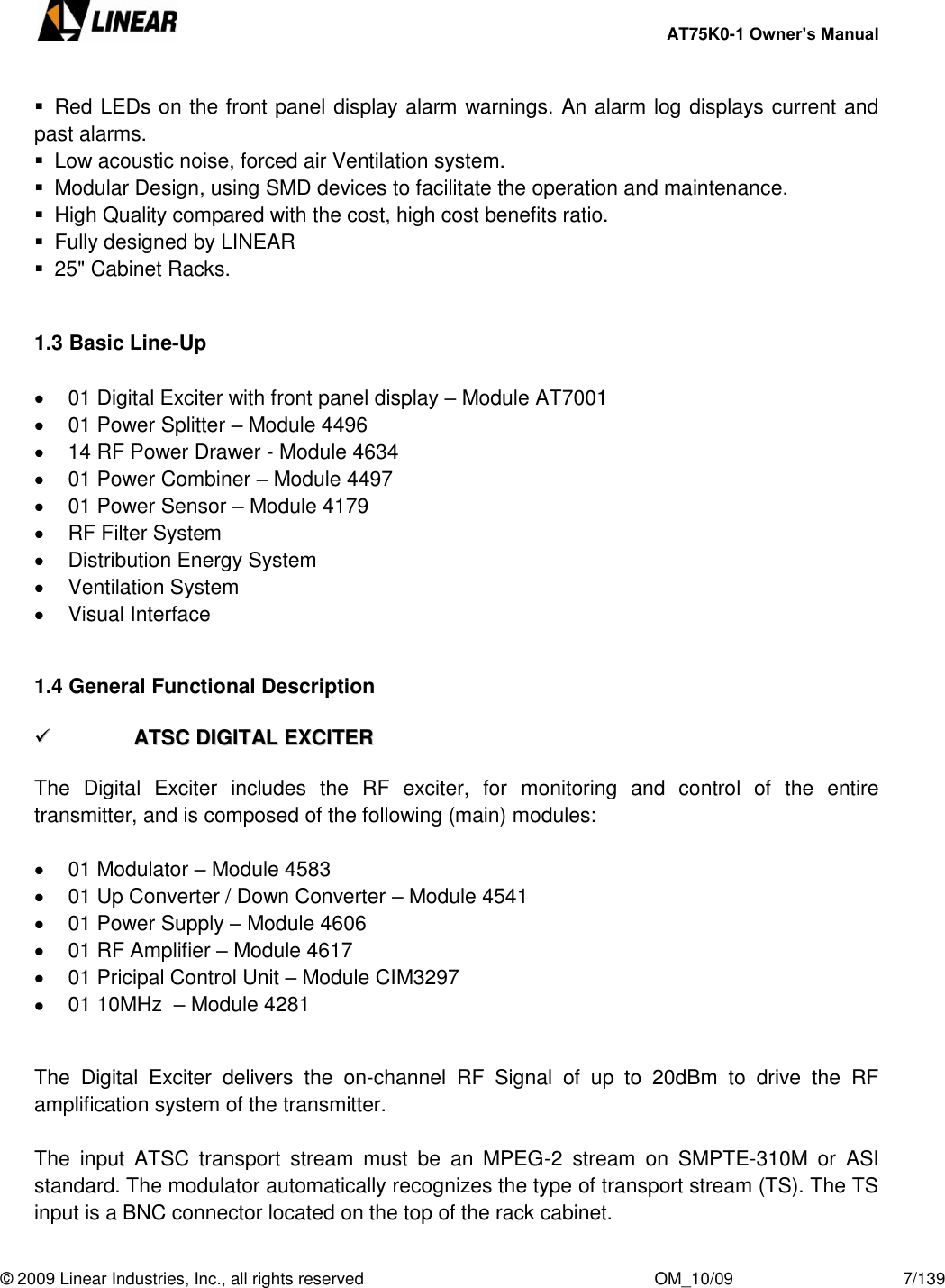     AT75K0-1 Owner’s Manual  © 2009 Linear Industries, Inc., all rights reserved                                                              OM_10/09                                    7/139     Red LEDs on the front panel display alarm warnings. An alarm log displays current and past alarms.   Low acoustic noise, forced air Ventilation system.   Modular Design, using SMD devices to facilitate the operation and maintenance.   High Quality compared with the cost, high cost benefits ratio.   Fully designed by LINEAR   25&quot; Cabinet Racks.   1.3 Basic Line-Up    01 Digital Exciter with front panel display – Module AT7001   01 Power Splitter – Module 4496   14 RF Power Drawer - Module 4634   01 Power Combiner – Module 4497   01 Power Sensor – Module 4179   RF Filter System   Distribution Energy System   Ventilation System   Visual Interface  1.4 General Functional Description    AATTSSCC  DDIIGGIITTAALL  EEXXCCIITTEERR   The  Digital  Exciter  includes  the  RF  exciter,  for  monitoring  and  control  of  the  entire transmitter, and is composed of the following (main) modules:    01 Modulator – Module 4583   01 Up Converter / Down Converter – Module 4541   01 Power Supply – Module 4606   01 RF Amplifier – Module 4617   01 Pricipal Control Unit – Module CIM3297   01 10MHz  – Module 4281  The  Digital  Exciter  delivers  the  on-channel  RF  Signal  of  up  to  20dBm  to  drive  the  RF amplification system of the transmitter.  The  input  ATSC  transport  stream  must  be  an  MPEG-2  stream  on  SMPTE-310M  or  ASI standard. The modulator automatically recognizes the type of transport stream (TS). The TS input is a BNC connector located on the top of the rack cabinet. 