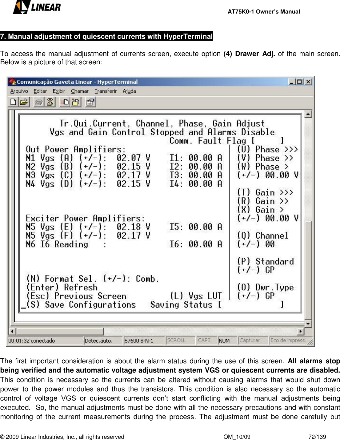     AT75K0-1 Owner’s Manual  © 2009 Linear Industries, Inc., all rights reserved                                                              OM_10/09                                    72/139   7. Manual adjustment of quiescent currents with HyperTerminal  To access the manual adjustment of currents screen, execute option (4) Drawer Adj. of the main screen.  Below is a picture of that screen:    The first important consideration is about the alarm status during the use of this screen.  All  alarms  stop being verified and the automatic voltage adjustment system VGS or quiescent currents are disabled. This  condition  is  necessary  so  the  currents can be  altered without causing  alarms that  would shut  down power  to  the  power  modules  and  thus the  transistors.  This  condition  is  also  necessary  so  the  automatic control  of  voltage  VGS  or  quiescent  currents  don‟t  start  conflicting  with  the  manual  adjustments  being executed.  So, the manual adjustments must be done with all the necessary precautions and with constant monitoring  of  the  current  measurements  during  the  process.  The  adjustment  must  be  done  carefully  but 