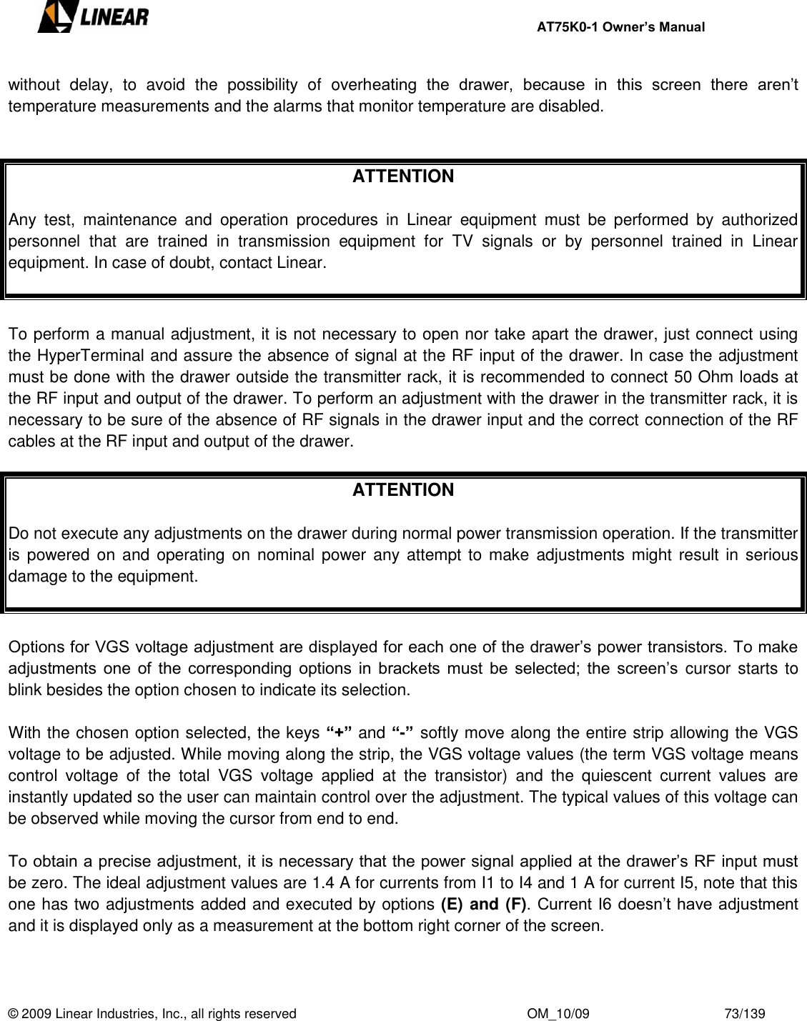     AT75K0-1 Owner’s Manual  © 2009 Linear Industries, Inc., all rights reserved                                                              OM_10/09                                    73/139   without  delay,  to  avoid  the  possibility  of  overheating  the  drawer,  because  in  this  screen  there  aren‟t temperature measurements and the alarms that monitor temperature are disabled.    ATTENTION  Any  test,  maintenance  and  operation  procedures  in  Linear  equipment  must  be  performed  by  authorized personnel  that  are  trained  in  transmission  equipment  for  TV  signals  or  by  personnel  trained  in  Linear equipment. In case of doubt, contact Linear.   To perform a manual adjustment, it is not necessary to open nor take apart the drawer, just connect using the HyperTerminal and assure the absence of signal at the RF input of the drawer. In case the adjustment must be done with the drawer outside the transmitter rack, it is recommended to connect 50 Ohm loads at the RF input and output of the drawer. To perform an adjustment with the drawer in the transmitter rack, it is necessary to be sure of the absence of RF signals in the drawer input and the correct connection of the RF cables at the RF input and output of the drawer.   ATTENTION  Do not execute any adjustments on the drawer during normal power transmission operation. If the transmitter is powered on  and operating on  nominal power  any attempt to  make  adjustments might result in  serious damage to the equipment.   Options for VGS voltage adjustment are displayed for each one of the drawer‟s power transistors. To make adjustments  one  of the  corresponding options  in  brackets  must  be  selected; the  screen‟s cursor starts to blink besides the option chosen to indicate its selection.  With the chosen option selected, the keys “+” and “-”  softly move along the entire strip allowing the VGS voltage to be adjusted. While moving along the strip, the VGS voltage values (the term VGS voltage means control  voltage  of  the  total  VGS  voltage  applied  at  the  transistor)  and  the  quiescent  current  values  are instantly updated so the user can maintain control over the adjustment. The typical values of this voltage can be observed while moving the cursor from end to end.  To obtain a precise adjustment, it is necessary that the power signal applied at the drawer‟s RF input must be zero. The ideal adjustment values are 1.4 A for currents from I1 to I4 and 1 A for current I5, note that this one has two adjustments added and executed by options (E) and (F). Current I6 doesn‟t have adjustment and it is displayed only as a measurement at the bottom right corner of the screen.  