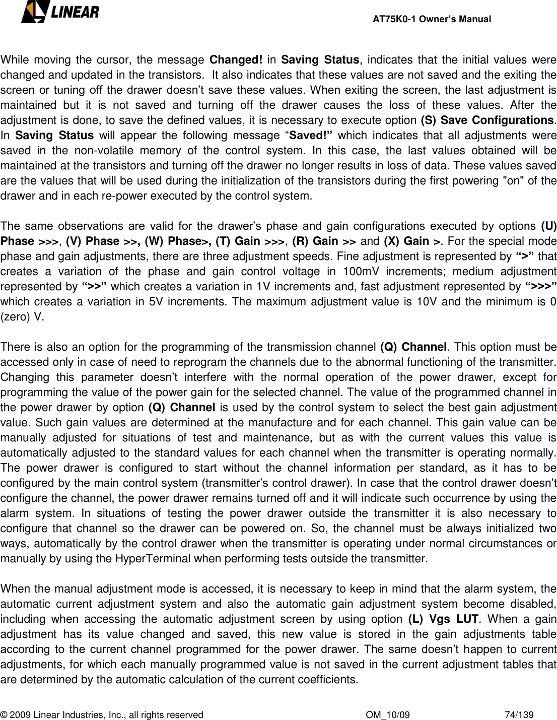     AT75K0-1 Owner’s Manual  © 2009 Linear Industries, Inc., all rights reserved                                                              OM_10/09                                    74/139   While moving the cursor, the message  Changed! in Saving Status, indicates that the initial values were changed and updated in the transistors.  It also indicates that these values are not saved and the exiting the screen or tuning off the drawer doesn‟t save these values. When exiting the screen, the last adjustment is maintained  but  it  is  not  saved  and  turning  off  the  drawer  causes  the  loss  of  these  values.  After  the adjustment is done, to save the defined values, it is necessary to execute option (S) Save Configurations. In  Saving  Status will  appear  the  following  message  “Saved!”  which  indicates  that  all  adjustments  were saved  in  the  non-volatile  memory  of  the  control  system.  In  this  case,  the  last  values  obtained  will  be maintained at the transistors and turning off the drawer no longer results in loss of data. These values saved are the values that will be used during the initialization of the transistors during the first powering &quot;on&quot; of the drawer and in each re-power executed by the control system.  The  same  observations are  valid  for the  drawer‟s  phase  and  gain configurations  executed by options  (U) Phase &gt;&gt;&gt;, (V) Phase &gt;&gt;, (W) Phase&gt;, (T) Gain &gt;&gt;&gt;, (R) Gain &gt;&gt; and (X) Gain &gt;. For the special mode phase and gain adjustments, there are three adjustment speeds. Fine adjustment is represented by “&gt;” that creates  a  variation  of  the  phase  and  gain  control  voltage  in  100mV  increments;  medium  adjustment represented by “&gt;&gt;” which creates a variation in 1V increments and, fast adjustment represented by “&gt;&gt;&gt;” which creates a variation in 5V increments. The maximum adjustment value is 10V and the minimum is 0 (zero) V.  There is also an option for the programming of the transmission channel (Q) Channel. This option must be accessed only in case of need to reprogram the channels due to the abnormal functioning of the transmitter. Changing  this  parameter  doesn‟t  interfere  with  the  normal  operation  of  the  power  drawer,  except  for programming the value of the power gain for the selected channel. The value of the programmed channel in the power drawer by option (Q) Channel is used by the control system to select the best gain adjustment value. Such gain values are determined at the manufacture and for each channel. This gain value can be manually  adjusted  for  situations  of  test  and  maintenance,  but  as  with  the  current  values  this  value  is automatically adjusted to the standard values for each channel when the transmitter is operating normally. The  power  drawer  is  configured  to  start  without  the  channel  information  per  standard,  as  it  has  to  be configured by the main control system (transmitter‟s control drawer). In case that the control drawer doesn‟t configure the channel, the power drawer remains turned off and it will indicate such occurrence by using the alarm  system.  In  situations  of  testing  the  power  drawer  outside  the  transmitter  it  is  also  necessary  to configure that channel so the drawer can be powered on. So, the channel must be always initialized two ways, automatically by the control drawer when the transmitter is operating under normal circumstances or manually by using the HyperTerminal when performing tests outside the transmitter.        When the manual adjustment mode is accessed, it is necessary to keep in mind that the alarm system, the automatic  current  adjustment  system  and  also  the  automatic  gain  adjustment  system  become  disabled, including  when  accessing  the  automatic  adjustment  screen  by  using  option  (L)  Vgs  LUT. When  a  gain adjustment  has  its  value  changed  and  saved,  this  new  value  is  stored  in  the  gain  adjustments  table according to the  current channel programmed for the  power drawer. The same doesn‟t happen to current adjustments, for which each manually programmed value is not saved in the current adjustment tables that are determined by the automatic calculation of the current coefficients.    