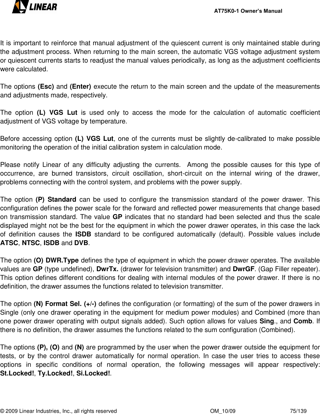     AT75K0-1 Owner’s Manual  © 2009 Linear Industries, Inc., all rights reserved                                                              OM_10/09                                    75/139    It is important to reinforce that manual adjustment of the quiescent current is only maintained stable during the adjustment process. When returning to the main screen, the automatic VGS voltage adjustment system or quiescent currents starts to readjust the manual values periodically, as long as the adjustment coefficients were calculated.   The options (Esc) and (Enter) execute the return to the main screen and the update of the measurements and adjustments made, respectively.   The  option  (L)  VGS  Lut  is  used  only  to  access  the  mode  for  the  calculation  of  automatic  coefficient adjustment of VGS voltage by temperature.  Before accessing option (L) VGS Lut, one of the currents must be slightly de-calibrated to make possible monitoring the operation of the initial calibration system in calculation mode.  Please  notify  Linear  of  any  difficulty  adjusting  the  currents.    Among  the  possible  causes  for  this  type  of occurrence,  are  burned  transistors,  circuit  oscillation,  short-circuit  on  the  internal  wiring  of  the  drawer, problems connecting with the control system, and problems with the power supply.  The  option  (P)  Standard  can  be  used  to  configure  the  transmission  standard  of  the  power  drawer. This configuration defines the power scale for the forward and reflected power measurements that change based on transmission standard. The value GP indicates that no standard had been selected and thus the scale displayed might not be the best for the equipment in which the power drawer operates, in this case the lack of  definition  causes  the  ISDB  standard  to  be  configured  automatically  (default).  Possible  values  include ATSC, NTSC, ISDB and DVB.   The option (O) DWR.Type defines the type of equipment in which the power drawer operates. The available values are GP (type undefined), DwrTx. (drawer for television transmitter) and DwrGF. (Gap Filler repeater). This option defines different conditions for dealing with internal modules of the power drawer. If there is no definition, the drawer assumes the functions related to television transmitter.  The option (N) Format Sel. (+/-) defines the configuration (or formatting) of the sum of the power drawers in Single (only one drawer operating in the equipment for medium power modules) and Combined (more than one power drawer operating with output signals added). Such option allows for values Sing., and Comb. If there is no definition, the drawer assumes the functions related to the sum configuration (Combined).  The options (P), (O) and (N) are programmed by the user when the power drawer outside the equipment for tests,  or by the  control drawer  automatically for normal  operation. In  case  the  user  tries  to  access these options  in  specific  conditions  of  normal  operation,  the  following  messages  will  appear  respectively: St.Locked!, Ty.Locked!, Si.Locked!. 