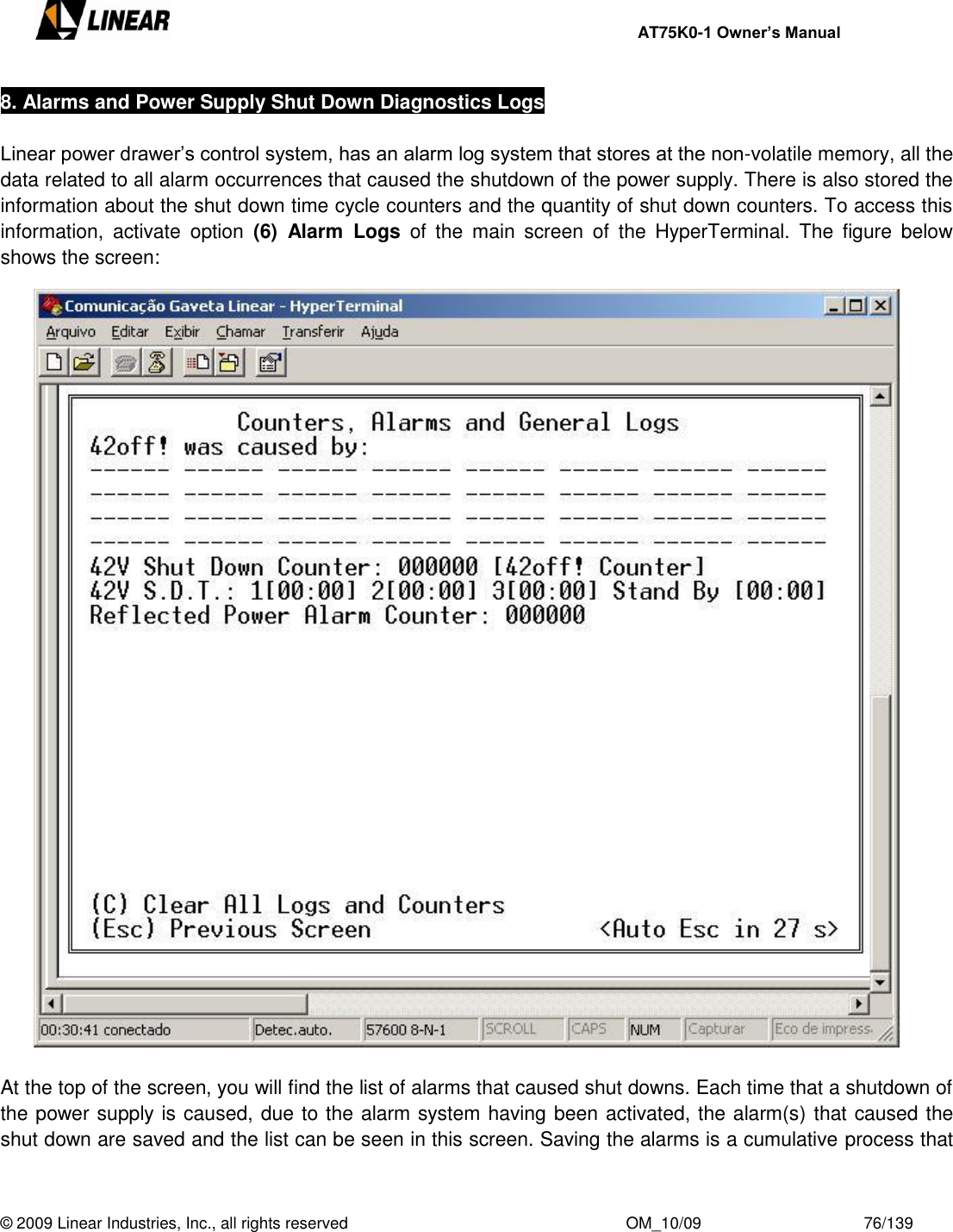     AT75K0-1 Owner’s Manual  © 2009 Linear Industries, Inc., all rights reserved                                                              OM_10/09                                    76/139   8. Alarms and Power Supply Shut Down Diagnostics Logs   Linear power drawer‟s control system, has an alarm log system that stores at the non-volatile memory, all the data related to all alarm occurrences that caused the shutdown of the power supply. There is also stored the information about the shut down time cycle counters and the quantity of shut down counters. To access this information,  activate  option  (6)  Alarm  Logs  of  the  main  screen  of  the  HyperTerminal.  The  figure  below shows the screen:   At the top of the screen, you will find the list of alarms that caused shut downs. Each time that a shutdown of the power supply is caused, due to the alarm system having been activated, the alarm(s) that caused the shut down are saved and the list can be seen in this screen. Saving the alarms is a cumulative process that 