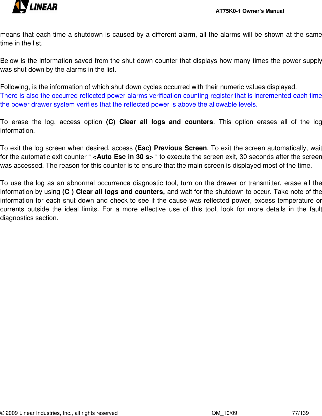     AT75K0-1 Owner’s Manual  © 2009 Linear Industries, Inc., all rights reserved                                                              OM_10/09                                    77/139   means that each time a shutdown is caused by a different alarm, all the alarms will be shown at the same time in the list.  Below is the information saved from the shut down counter that displays how many times the power supply was shut down by the alarms in the list.  Following, is the information of which shut down cycles occurred with their numeric values displayed.  There is also the occurred reflected power alarms verification counting register that is incremented each time the power drawer system verifies that the reflected power is above the allowable levels.  To  erase  the  log,  access  option  (C)  Clear  all  logs  and  counters.  This  option  erases  all  of  the  log information.  To exit the log screen when desired, access (Esc) Previous Screen. To exit the screen automatically, wait for the automatic exit counter “ &lt;Auto Esc in 30 s&gt; “ to execute the screen exit, 30 seconds after the screen was accessed. The reason for this counter is to ensure that the main screen is displayed most of the time.  To use the log as an abnormal occurrence diagnostic tool, turn on the drawer or transmitter, erase all the information by using (C ) Clear all logs and counters, and wait for the shutdown to occur. Take note of the information for each shut down and check to see if the cause was reflected power, excess temperature or currents  outside  the  ideal  limits.  For  a  more  effective  use  of  this  tool,  look  for  more  details  in  the  fault diagnostics section. 