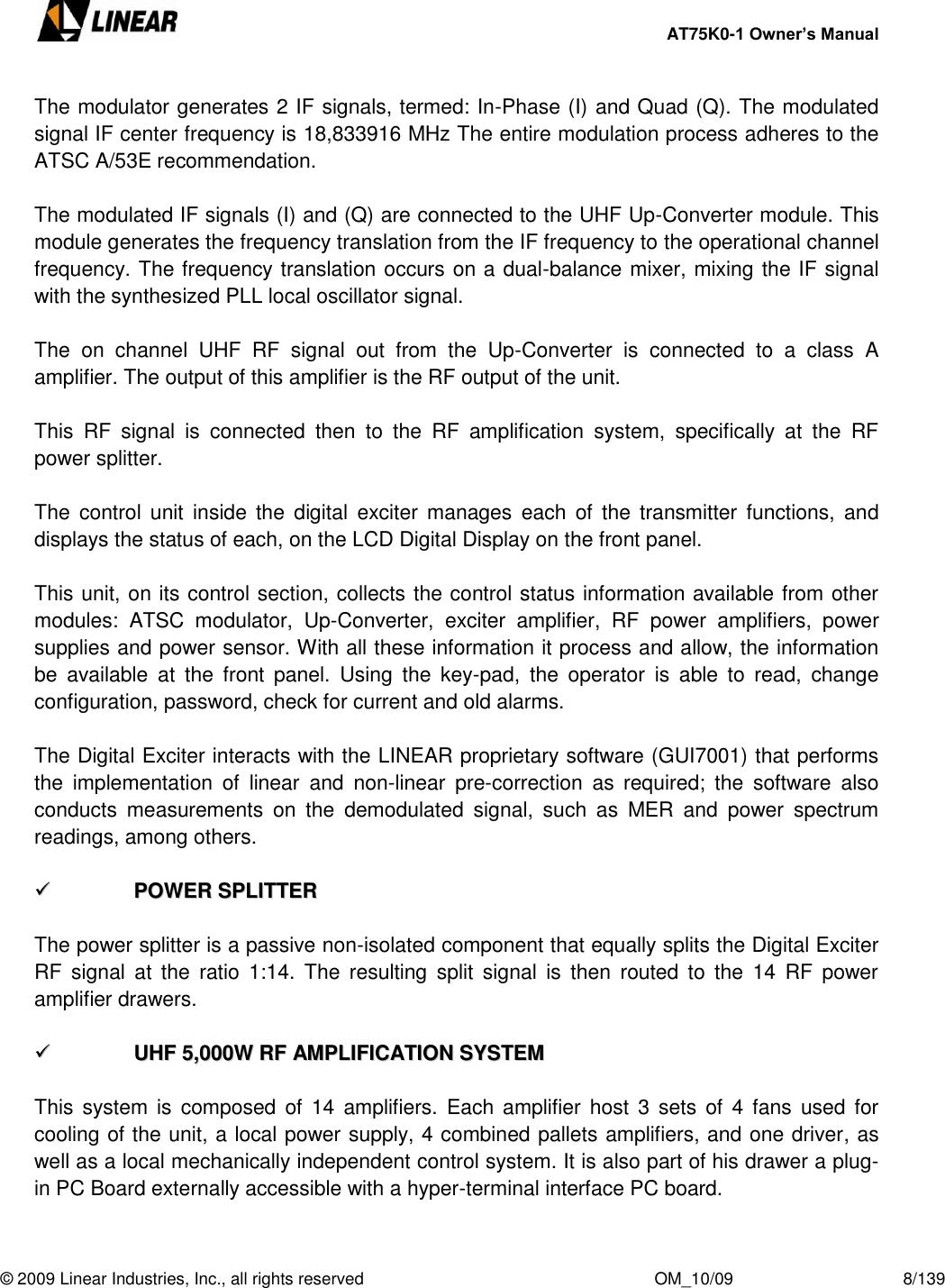     AT75K0-1 Owner’s Manual  © 2009 Linear Industries, Inc., all rights reserved                                                              OM_10/09                                    8/139   The modulator generates 2 IF signals, termed: In-Phase (I) and Quad (Q). The modulated signal IF center frequency is 18,833916 MHz The entire modulation process adheres to the ATSC A/53E recommendation.  The modulated IF signals (I) and (Q) are connected to the UHF Up-Converter module. This module generates the frequency translation from the IF frequency to the operational channel frequency. The frequency translation occurs on a dual-balance mixer, mixing the IF signal with the synthesized PLL local oscillator signal.  The  on  channel  UHF  RF  signal  out  from  the  Up-Converter  is  connected  to  a  class  A amplifier. The output of this amplifier is the RF output of the unit.   This  RF  signal  is  connected  then  to  the  RF  amplification  system,  specifically  at  the  RF power splitter.  The  control  unit  inside  the  digital  exciter  manages  each  of  the  transmitter  functions,  and displays the status of each, on the LCD Digital Display on the front panel.  This unit, on its control section, collects the control status information available from other modules:  ATSC  modulator,  Up-Converter,  exciter  amplifier,  RF  power  amplifiers,  power supplies and power sensor. With all these information it process and allow, the information be  available  at  the  front  panel.  Using  the  key-pad,  the  operator  is  able  to  read,  change configuration, password, check for current and old alarms.  The Digital Exciter interacts with the LINEAR proprietary software (GUI7001) that performs the  implementation  of  linear  and  non-linear  pre-correction  as  required;  the  software  also conducts  measurements  on  the  demodulated  signal,  such  as  MER  and  power  spectrum readings, among others.    PPOOWWEERR  SSPPLLIITTTTEERR   The power splitter is a passive non-isolated component that equally splits the Digital Exciter RF  signal  at  the  ratio  1:14.  The  resulting  split  signal  is  then  routed to  the  14  RF  power amplifier drawers.    UUHHFF  55,,000000WW  RRFF  AAMMPPLLIIFFIICCAATTIIOONN  SSYYSSTTEEMM   This  system  is  composed  of  14  amplifiers. Each amplifier host  3  sets  of  4  fans used for cooling of the unit, a local power supply, 4 combined pallets amplifiers, and one driver, as well as a local mechanically independent control system. It is also part of his drawer a plug-in PC Board externally accessible with a hyper-terminal interface PC board.  