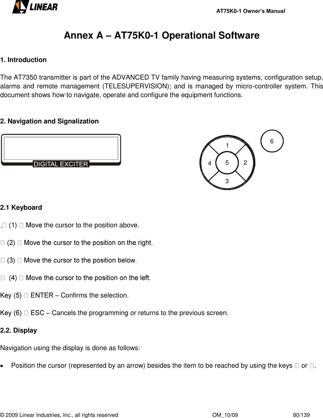     AT75K0-1 Owner’s Manual  © 2009 Linear Industries, Inc., all rights reserved                                                              OM_10/09                                    80/139   Annex A – AT75K0-1 Operational Software  1. Introduction  The AT7350 transmitter is part of the ADVANCED TV family having measuring systems, configuration setup, alarms and remote management (TELESUPERVISION); and is managed by micro-controller system. This document shows how to navigate, operate and configure the equipment functions.   2. Navigation and Signalization       2.1 Keyboard   the cursor to the position above.        – Confirms the selection.  – Cancels the programming or returns to the previous screen.  2.2. Display   Navigation using the display is done as follows:    Position the cursor (represented by an arrow) besides the item to be reached by using the keys   or  .    1234561 2 3 4 5 6 