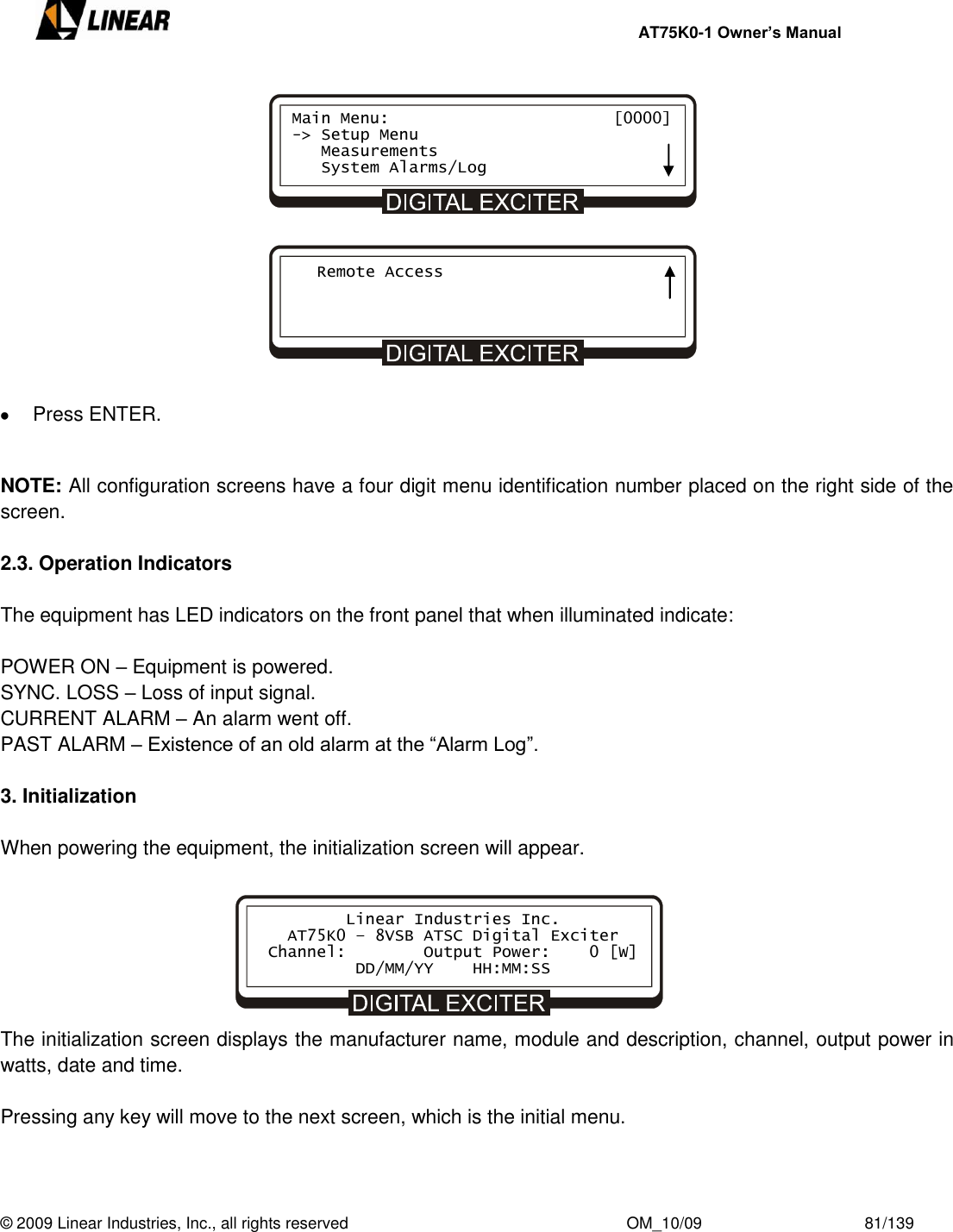     AT75K0-1 Owner’s Manual  © 2009 Linear Industries, Inc., all rights reserved                                                              OM_10/09                                    81/139                  Press ENTER.   NOTE: All configuration screens have a four digit menu identification number placed on the right side of the screen.   2.3. Operation Indicators  The equipment has LED indicators on the front panel that when illuminated indicate:  POWER ON – Equipment is powered. SYNC. LOSS – Loss of input signal. CURRENT ALARM – An alarm went off. PAST ALARM – Existence of an old alarm at the “Alarm Log”.  3. Initialization  When powering the equipment, the initialization screen will appear.        The initialization screen displays the manufacturer name, module and description, channel, output power in watts, date and time.    Pressing any key will move to the next screen, which is the initial menu.             Linear Industries Inc.    AT75K0 – 8VSB ATSC Digital Exciter  Channel:        Output Power:    0 [W]                DD/MM/YY    HH:MM:SS Main Menu:                       [0000] -&gt; Setup Menu    Measurements    System Alarms/Log    Remote Access 