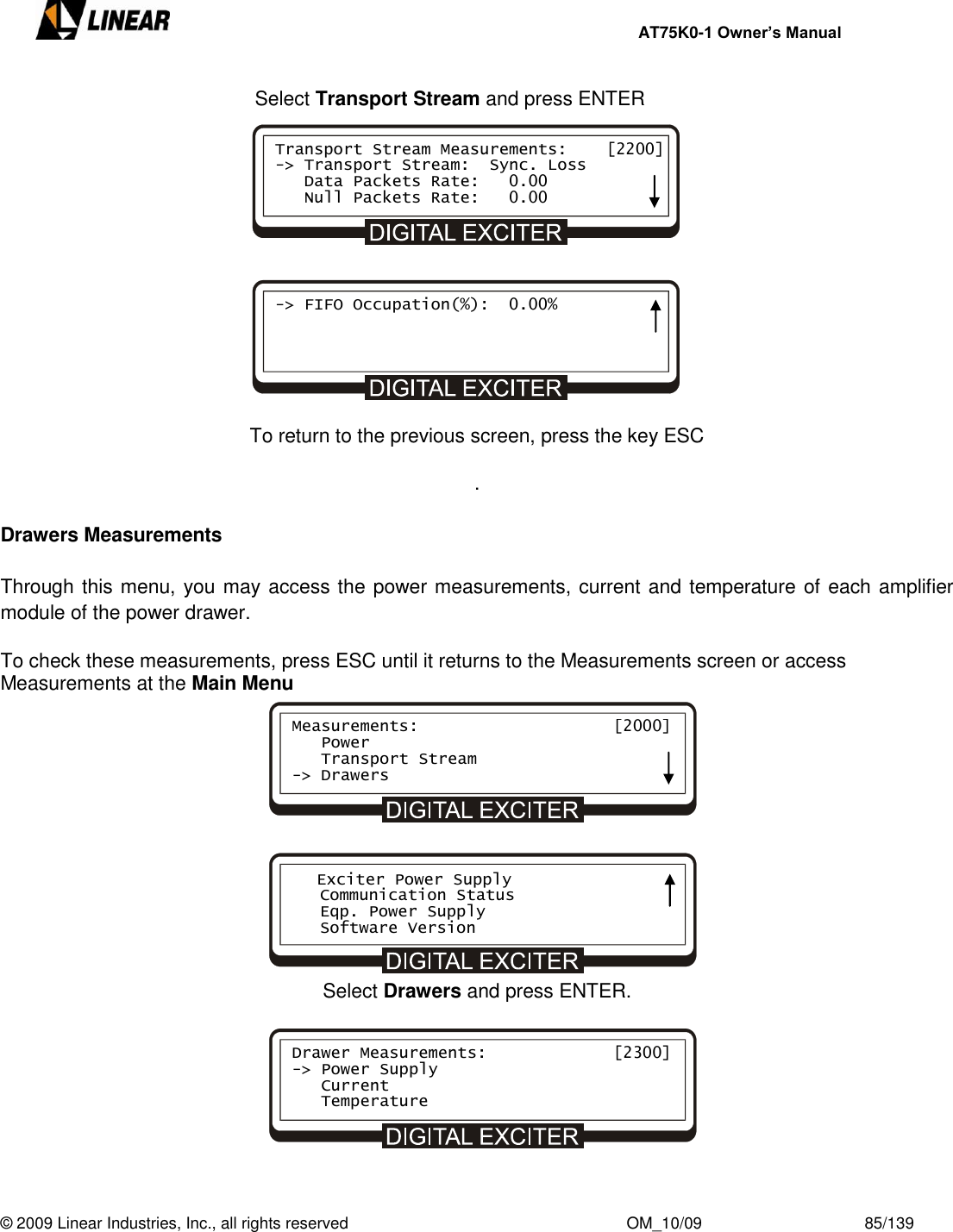     AT75K0-1 Owner’s Manual  © 2009 Linear Industries, Inc., all rights reserved                                                              OM_10/09                                    85/139          Select Transport Stream and press ENTER             To return to the previous screen, press the key ESC .  Drawers Measurements  Through this menu, you may access the power measurements, current and temperature of each amplifier module of the power drawer.  To check these measurements, press ESC until it returns to the Measurements screen or access Measurements at the Main Menu            Select Drawers and press ENTER.        Measurements:                    [2000]    Power    Transport Stream -&gt; Drawers    Exciter Power Supply    Communication Status    Eqp. Power Supply    Software Version Drawer Measurements:             [2300] -&gt; Power Supply    Current    Temperature     Transport Stream Measurements:    [2200] -&gt; Transport Stream:  Sync. Loss    Data Packets Rate:   0.00    Null Packets Rate:   0.00 -&gt; FIFO Occupation(%):  0.00%     