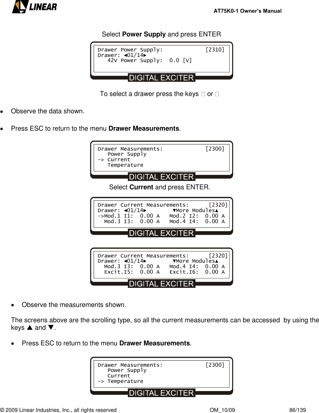     AT75K0-1 Owner’s Manual  © 2009 Linear Industries, Inc., all rights reserved                                                              OM_10/09                                    86/139            Select Power Supply and press ENTER        To select a drawer press the keys   or     Observe the data shown.    Press ESC to return to the menu Drawer Measurements.       Select Current and press ENTER.                Observe the measurements shown.  The screens above are the scrolling type, so all the current measurements can be accessed  by using the keys  and .    Press ESC to return to the menu Drawer Measurements.       Drawer Power Supply:             [2310] Drawer: ◄01/14►    42V Power Supply:  0.0 [V]     Drawer Measurements:             [2300]    Power Supply -&gt; Current    Temperature     Drawer Current Measurements:      [2320] Drawer: ◄01/14►        ▼More Modules▲ -&gt;Mod.1 I1:  0.00 A   Mod.2 I2:  0.00 A   Mod.3 I3:  0.00 A   Mod.4 I4:  0.00 A    Drawer Current Measurements:      [2320] Drawer: ◄01/14►        ▼More Modules▲   Mod.3 I3:  0.00 A   Mod.4 I4:  0.00 A   Excit.I5:  0.00 A   Excit.I6:  0.00 A    Drawer Measurements:             [2300]    Power Supply    Current -&gt; Temperature     