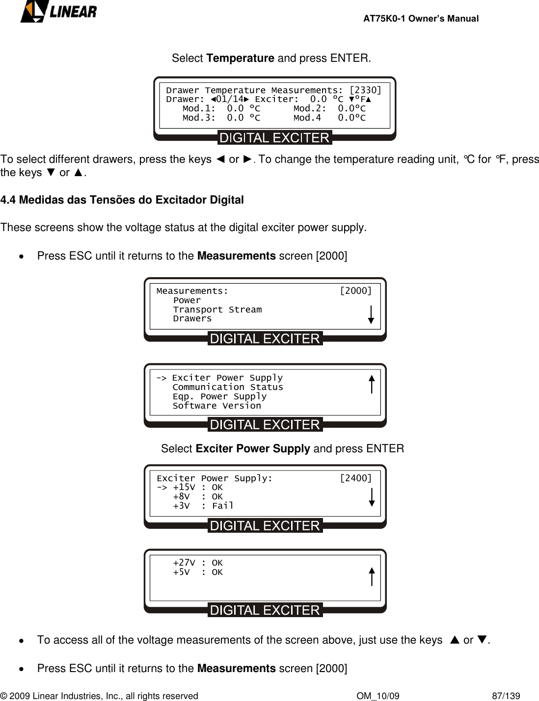     AT75K0-1 Owner’s Manual  © 2009 Linear Industries, Inc., all rights reserved                                                              OM_10/09                                    87/139   Select Temperature and press ENTER.       To select different drawers, press the keys ◄ or ►. To change the temperature reading unit, °C for °F, press the keys ▼ or ▲.  4.4 Medidas das Tensões do Excitador Digital  These screens show the voltage status at the digital exciter power supply.    Press ESC until it returns to the Measurements screen [2000]                                Select Exciter Power Supply and press ENTER                 To access all of the voltage measurements of the screen above, just use the keys   or .    Press ESC until it returns to the Measurements screen [2000] Drawer Temperature Measurements: [2330] Drawer: ◄01/14► Exciter:  0.0 ºC ▼ºF▲    Mod.1:  0.0 ºC      Mod.2:  0.0ºC    Mod.3:  0.0 ºC      Mod.4   0.0ºC    Measurements:                    [2000]    Power    Transport Stream    Drawers -&gt; Exciter Power Supply    Communication Status    Eqp. Power Supply    Software Version Exciter Power Supply:            [2400] -&gt; +15V : OK    +8V  : OK    +3V  : Fail    +27V : OK    +5V  : OK    