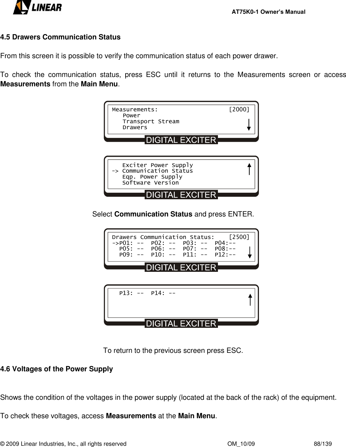    AT75K0-1 Owner’s Manual  © 2009 Linear Industries, Inc., all rights reserved                                                              OM_10/09                                    88/139   4.5 Drawers Communication Status  From this screen it is possible to verify the communication status of each power drawer.   To  check  the  communication  status,  press  ESC  until  it  returns  to  the  Measurements  screen  or  access Measurements from the Main Menu.              Select Communication Status and press ENTER.               To return to the previous screen press ESC.  4.6 Voltages of the Power Supply   Shows the condition of the voltages in the power supply (located at the back of the rack) of the equipment.   To check these voltages, access Measurements at the Main Menu. 4.6 Tensões da Fonte de Alimentação Measurements:                    [2000]    Power    Transport Stream    Drawers    Exciter Power Supply -&gt; Communication Status    Eqp. Power Supply    Software Version Drawers Communication Status:    [2500]  -&gt;P01: --  P02: --  P03: --  P04:--    P05: --  P06: --  P07: --  P08:--   P09: --  P10: --  P11: --  P12:--        P13: --  P14: --     