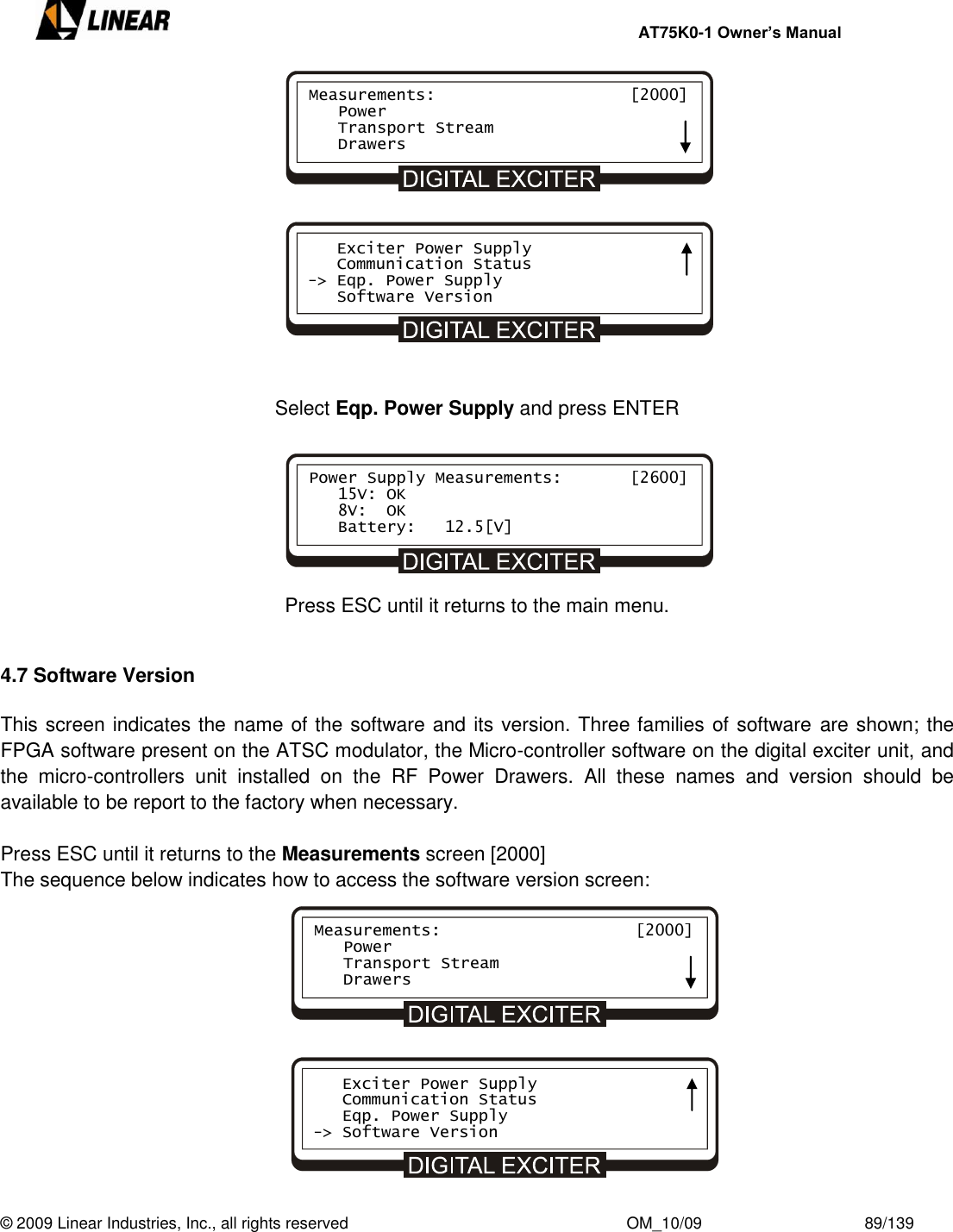     AT75K0-1 Owner’s Manual  © 2009 Linear Industries, Inc., all rights reserved                                                              OM_10/09                                    89/139              Select Eqp. Power Supply and press ENTER       Press ESC until it returns to the main menu.  4.7 Software Version  This screen indicates the name of the software and its version. Three families of software  are shown; the FPGA software present on the ATSC modulator, the Micro-controller software on the digital exciter unit, and the  micro-controllers  unit  installed  on  the  RF  Power  Drawers.  All  these  names  and  version  should  be available to be report to the factory when necessary.    Press ESC until it returns to the Measurements screen [2000] The sequence below indicates how to access the software version screen:             Measurements:                    [2000]    Power    Transport Stream    Drawers    Exciter Power Supply    Communication Status -&gt; Eqp. Power Supply    Software Version Power Supply Measurements:       [2600]    15V: OK    8V:  OK    Battery:   12.5[V] Measurements:                    [2000]    Power    Transport Stream    Drawers    Exciter Power Supply    Communication Status    Eqp. Power Supply -&gt; Software Version 