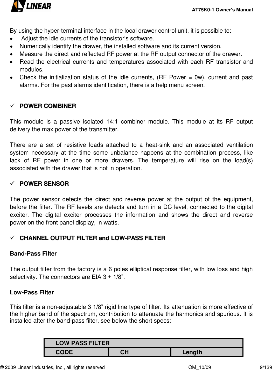     AT75K0-1 Owner’s Manual  © 2009 Linear Industries, Inc., all rights reserved                                                              OM_10/09                                    9/139   By using the hyper-terminal interface in the local drawer control unit, it is possible to:    Adjust the idle currents of the transistor‟s software.   Numerically identify the drawer, the installed software and its current version.    Measure the direct and reflected RF power at the RF output connector of the drawer.    Read the electrical  currents and temperatures associated with each RF transistor and modules.   Check  the initialization status  of the  idle currents, (RF Power = 0w), current and past alarms. For the past alarms identification, there is a help menu screen.    PPOOWWEERR  CCOOMMBBIINNEERR   This  module  is  a  passive  isolated  14:1  combiner  module.  This  module  at  its  RF  output delivery the max power of the transmitter.  There  are  a  set  of  resistive  loads  attached  to  a  heat-sink  and  an  associated  ventilation system  necessary  at  the  time  some  unbalance  happens  at  the  combination process, like lack  of  RF  power  in  one  or  more  drawers.  The  temperature  will  rise  on  the  load(s) associated with the drawer that is not in operation.    PPOOWWEERR  SSEENNSSOORR   The  power  sensor  detects  the  direct  and  reverse  power  at  the  output  of  the  equipment, before the filter. The RF levels are detects and turn in a DC level, connected to the digital exciter.  The  digital  exciter  processes  the  information  and  shows  the  direct  and  reverse power on the front panel display, in watts.    CCHHAANNNNEELL  OOUUTTPPUUTT  FFIILLTTEERR  aanndd  LLOOWW--PPAASSSS  FFIILLTTEERR   Band-Pass Filter  The output filter from the factory is a 6 poles elliptical response filter, with low loss and high selectivity. The connectors are EIA 3 + 1/8”.  Low-Pass Filter  This filter is a non-adjustable 3 1/8” rigid line type of filter. Its attenuation is more effective of the higher band of the spectrum, contribution to attenuate the harmonics and spurious. It is installed after the band-pass filter, see below the short specs:   LOW PASS FILTER CODE CH Length 