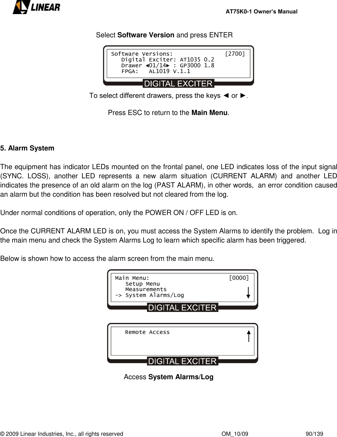     AT75K0-1 Owner’s Manual  © 2009 Linear Industries, Inc., all rights reserved                                                              OM_10/09                                    90/139      Select Software Version and press ENTER       To select different drawers, press the keys ◄ or ►.  Press ESC to return to the Main Menu.    5. Alarm System  The equipment has indicator LEDs mounted on the frontal panel, one LED indicates loss of the input signal (SYNC.  LOSS),  another  LED  represents  a  new  alarm  situation  (CURRENT  ALARM)  and  another  LED  indicates the presence of an old alarm on the log (PAST ALARM), in other words,  an error condition caused an alarm but the condition has been resolved but not cleared from the log.    Under normal conditions of operation, only the POWER ON / OFF LED is on.  Once the CURRENT ALARM LED is on, you must access the System Alarms to identify the problem.  Log in the main menu and check the System Alarms Log to learn which specific alarm has been triggered.  Below is shown how to access the alarm screen from the main menu.               Access System Alarms/Log      Software Versions:               [2700]    Digital Exciter: AT1035 0.2    Drawer ◄01/14► : GP3000 1.8    FPGA:   AL1019 V.1.1     Main Menu:                       [0000]    Setup Menu    Measurements -&gt; System Alarms/Log    Remote Access 