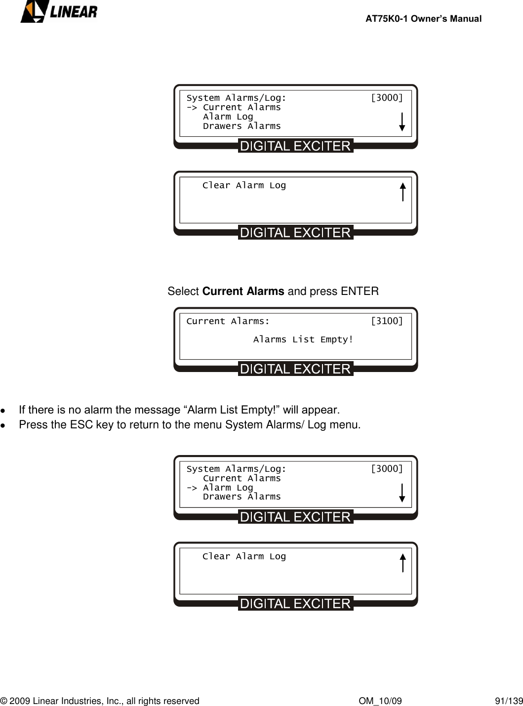     AT75K0-1 Owner’s Manual  © 2009 Linear Industries, Inc., all rights reserved                                                              OM_10/09                                    91/139                     Select Current Alarms and press ENTER          If there is no alarm the message “Alarm List Empty!” will appear.   Press the ESC key to return to the menu System Alarms/ Log menu.                   System Alarms/Log:               [3000] -&gt; Current Alarms    Alarm Log    Drawers Alarms    Clear Alarm Log  Current Alarms:                  [3100]                    Alarms List Empty! System Alarms/Log:               [3000]    Current Alarms -&gt; Alarm Log    Drawers Alarms    Clear Alarm Log  