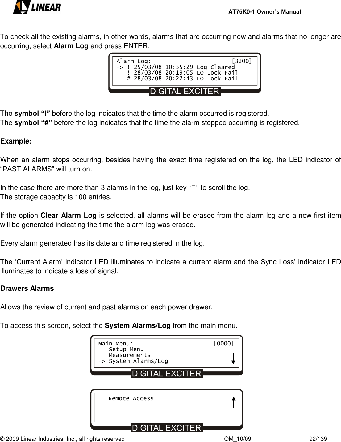     AT75K0-1 Owner’s Manual  © 2009 Linear Industries, Inc., all rights reserved                                                              OM_10/09                                    92/139   To check all the existing alarms, in other words, alarms that are occurring now and alarms that no longer are occurring, select Alarm Log and press ENTER.          The symbol “I” before the log indicates that the time the alarm occurred is registered. The symbol “#” before the log indicates that the time the alarm stopped occurring is registered.  Example:  When an alarm stops occurring, besides having the exact time registered on the log, the LED indicator of  “PAST ALARMS” will turn on.  In the case there are more than 3 alarms in the log, just key “ ” to scroll the log.  The storage capacity is 100 entries.  If the option Clear Alarm Log is selected, all alarms will be erased from the alarm log and a new first item will be generated indicating the time the alarm log was erased.  Every alarm generated has its date and time registered in the log.   The „Current Alarm‟ indicator LED illuminates to indicate a current alarm and the Sync Loss‟ indicator LED illuminates to indicate a loss of signal.     Drawers Alarms  Allows the review of current and past alarms on each power drawer.  To access this screen, select the System Alarms/Log from the main menu.           Alarm Log:                       [3200] -&gt; ! 25/03/08 10:55:29 Log Cleared    ! 28/03/08 20:19:05 LO Lock Fail    # 28/03/08 20:22:43 LO Lock Fail Main Menu:                       [0000]    Setup Menu    Measurements -&gt; System Alarms/Log    Remote Access 