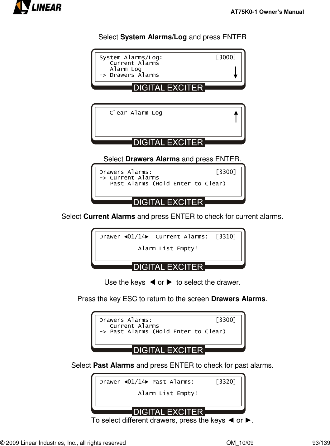     AT75K0-1 Owner’s Manual  © 2009 Linear Industries, Inc., all rights reserved                                                              OM_10/09                                    93/139   Select System Alarms/Log and press ENTER              Select Drawers Alarms and press ENTER.       Select Current Alarms and press ENTER to check for current alarms.        Use the keys   or   to select the drawer.  Press the key ESC to return to the screen Drawers Alarms.        Select Past Alarms and press ENTER to check for past alarms.      To select different drawers, press the keys ◄ or ►. Drawers Alarms:                  [3300] -&gt; Current Alarms    Past Alarms (Hold Enter to Clear) Drawer ◄01/14►  Current Alarms:  [3310]             Alarm List Empty! Drawers Alarms:                  [3300]    Current Alarms -&gt; Past Alarms (Hold Enter to Clear) Drawer ◄01/14► Past Alarms:      [3320]             Alarm List Empty! System Alarms/Log:               [3000]    Current Alarms    Alarm Log -&gt; Drawers Alarms    Clear Alarm Log  