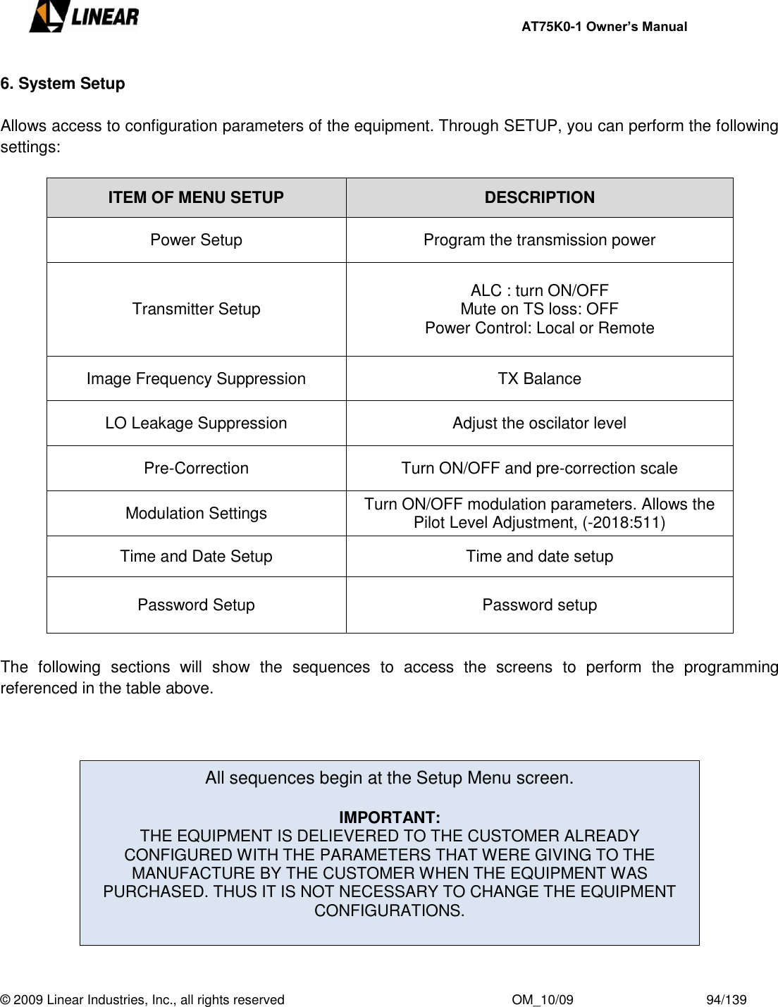     AT75K0-1 Owner’s Manual  © 2009 Linear Industries, Inc., all rights reserved                                                              OM_10/09                                    94/139   6. System Setup  Allows access to configuration parameters of the equipment. Through SETUP, you can perform the following settings:  ITEM OF MENU SETUP DESCRIPTION Power Setup Program the transmission power  Transmitter Setup  ALC : turn ON/OFF Mute on TS loss: OFF Power Control: Local or Remote  Image Frequency Suppression TX Balance LO Leakage Suppression Adjust the oscilator level Pre-Correction Turn ON/OFF and pre-correction scale Modulation Settings Turn ON/OFF modulation parameters. Allows the Pilot Level Adjustment, (-2018:511) Time and Date Setup Time and date setup Password Setup  Password setup   The  following  sections  will  show  the  sequences  to  access  the  screens  to  perform  the  programming referenced in the table above.    All sequences begin at the Setup Menu screen.   IMPORTANT: THE EQUIPMENT IS DELIEVERED TO THE CUSTOMER ALREADY CONFIGURED WITH THE PARAMETERS THAT WERE GIVING TO THE MANUFACTURE BY THE CUSTOMER WHEN THE EQUIPMENT WAS PURCHASED. THUS IT IS NOT NECESSARY TO CHANGE THE EQUIPMENT CONFIGURATIONS.   