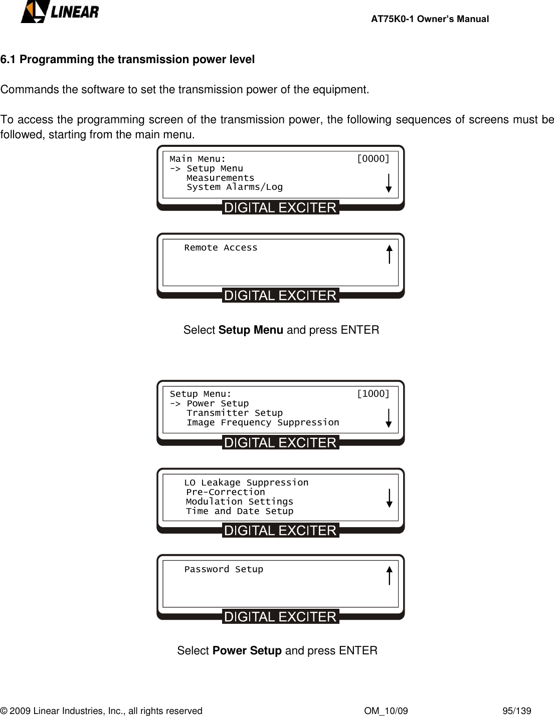     AT75K0-1 Owner’s Manual  © 2009 Linear Industries, Inc., all rights reserved                                                              OM_10/09                                    95/139   6.1 Programming the transmission power level  Commands the software to set the transmission power of the equipment.  To access the programming screen of the transmission power, the following sequences of screens must be followed, starting from the main menu.                        Select Setup Menu and press ENTER                        Select Power Setup and press ENTER    Main Menu:                       [0000] -&gt; Setup Menu    Measurements    System Alarms/Log    Remote Access Setup Menu:                      [1000] -&gt; Power Setup    Transmitter Setup    Image Frequency Suppression    LO Leakage Suppression    Pre-Correction    Modulation Settings    Time and Date Setup    Password Setup     