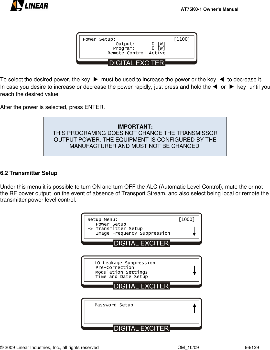    AT75K0-1 Owner’s Manual  © 2009 Linear Industries, Inc., all rights reserved                                                              OM_10/09                                    96/139           To select the desired power, the key    must be used to increase the power or the key    to decrease it. In case you desire to increase or decrease the power rapidly, just press and hold the   or    key  until you reach the desired value.  After the power is selected, press ENTER.   IMPORTANT: THIS PROGRAMING DOES NOT CHANGE THE TRANSMISSOR OUTPUT POWER. THE EQUIPMENT IS CONFIGURED BY THE MANUFACTURER AND MUST NOT BE CHANGED.    6.2 Transmitter Setup  Under this menu it is possible to turn ON and turn OFF the ALC (Automatic Level Control), mute the or not the RF power output  on the event of absence of Transport Stream, and also select being local or remote the transmitter power level control.                    Power Setup:                     [1100]             Output:      0 [W]            Program:      0 [W]          Remote Control Active. Setup Menu:                      [1000]    Power Setup -&gt; Transmitter Setup    Image Frequency Suppression    LO Leakage Suppression    Pre-Correction    Modulation Settings    Time and Date Setup    Password Setup     