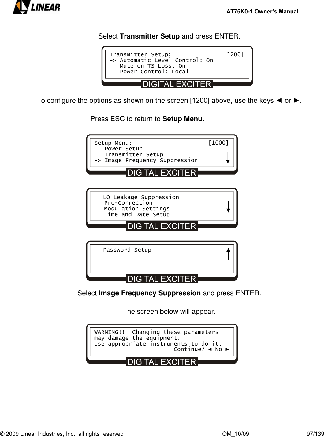     AT75K0-1 Owner’s Manual  © 2009 Linear Industries, Inc., all rights reserved                                                              OM_10/09                                    97/139   Select Transmitter Setup and press ENTER.       To configure the options as shown on the screen [1200] above, use the keys ◄ or ►.  Press ESC to return to Setup Menu.                   Select Image Frequency Suppression and press ENTER.  The screen below will appear.            Transmitter Setup:               [1200] -&gt; Automatic Level Control: On    Mute on TS Loss: On    Power Control: Local Setup Menu:                      [1000]    Power Setup    Transmitter Setup -&gt; Image Frequency Suppression    LO Leakage Suppression    Pre-Correction    Modulation Settings    Time and Date Setup    Password Setup       WARNING!!  Changing these parameters may damage the equipment. Use appropriate instruments to do it.                        Continue? ◄ No ► 