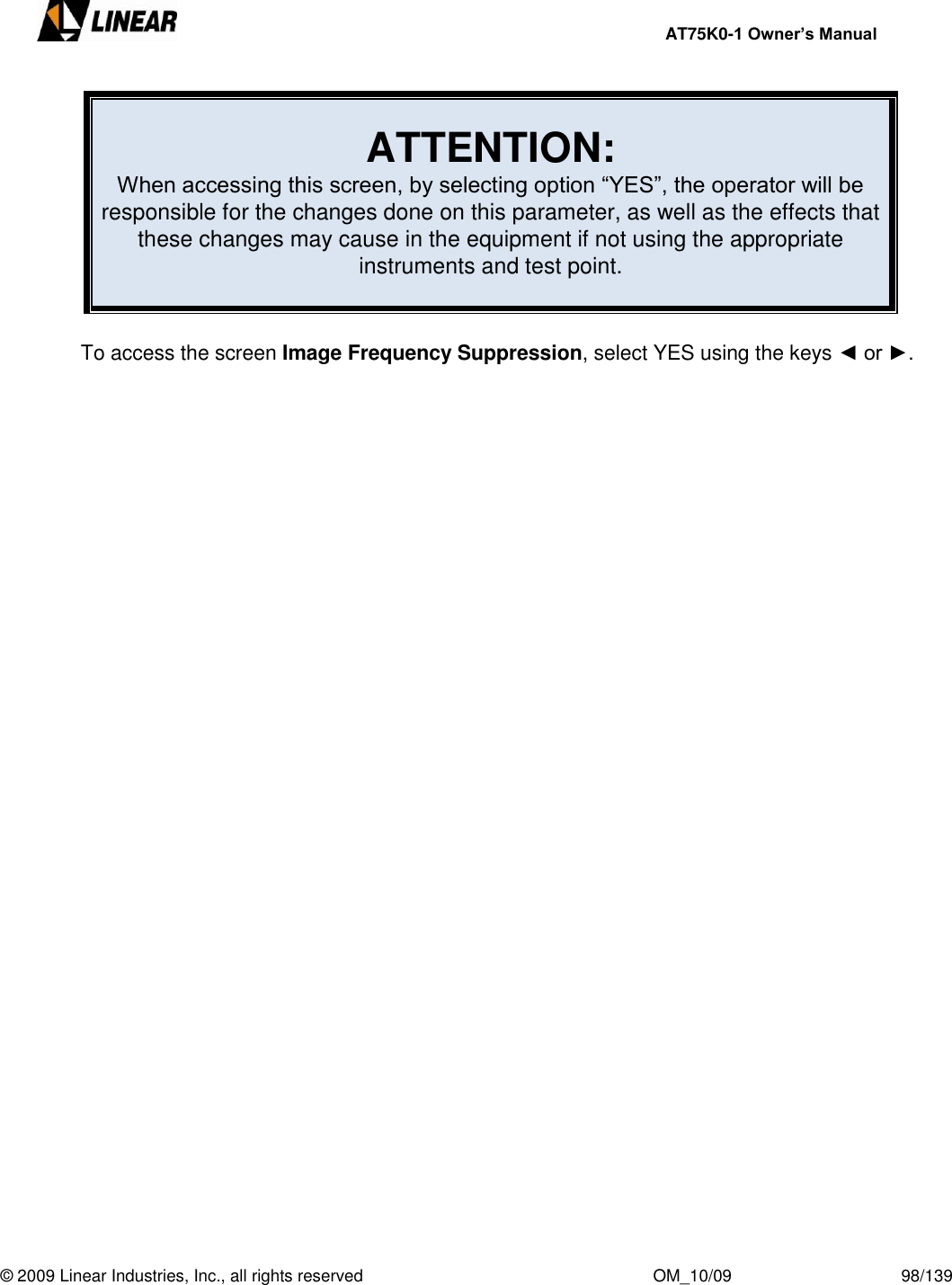     AT75K0-1 Owner’s Manual  © 2009 Linear Industries, Inc., all rights reserved                                                              OM_10/09                                    98/139    ATTENTION: When accessing this screen, by selecting option “YES”, the operator will be responsible for the changes done on this parameter, as well as the effects that these changes may cause in the equipment if not using the appropriate instruments and test point.   To access the screen Image Frequency Suppression, select YES using the keys ◄ or ►. 