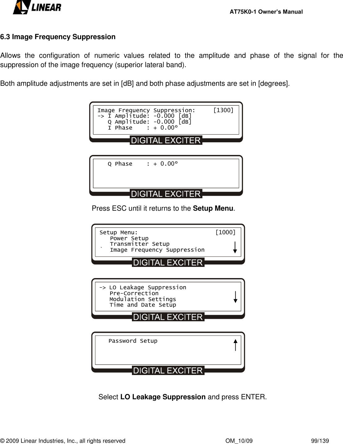     AT75K0-1 Owner’s Manual  © 2009 Linear Industries, Inc., all rights reserved                                                              OM_10/09                                    99/139   6.3 Image Frequency Suppression  Allows  the  configuration  of  numeric  values  related  to  the  amplitude  and  phase  of  the  signal  for  the suppression of the image frequency (superior lateral band).  Both amplitude adjustments are set in [dB] and both phase adjustments are set in [degrees].               Press ESC until it returns to the Setup Menu.                       Select LO Leakage Suppression and press ENTER.    Image Frequency Suppression:     [1300] -&gt; I Amplitude: -0.000 [dB]    Q Amplitude: -0.000 [dB]    I Phase    : + 0.00º    Q Phase    : + 0.00º Setup Menu:                      [1000]    Power Setup    Transmitter Setup `  Image Frequency Suppression -&gt; LO Leakage Suppression    Pre-Correction    Modulation Settings    Time and Date Setup    Password Setup     