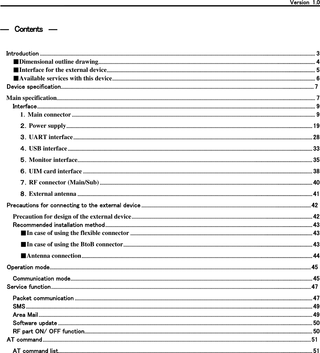   Version  1.0    ―  Contents  ―  Introduction ...................................................................................................................................................................................................... 3 ■Dimensional outline drawing ............................................................................................................................................................ 4 ■Interface for the external device ...................................................................................................................................................... 5 ■Available services with this device .................................................................................................................................................. 6 Device specification ...................................................................................................................................................................................... 7 Main specification.......................................................................................................................................................................................... 7 Interface ........................................................................................................................................................................................................ 9 1．Main connector ............................................................................................................................................................................... 9 ２．Power supply ................................................................................................................................................................................. 19 ３．UART interface ............................................................................................................................................................................ 28 ４．USB interface ................................................................................................................................................................................ 33 ５．Monitor interface ......................................................................................................................................................................... 35 ６．UIM card interface ..................................................................................................................................................................... 38 ７．RF connector (Main/Sub) ......................................................................................................................................................... 40 ８．External antenna ......................................................................................................................................................................... 41 Precautions for connecting to the external device .......................................................................................................................... 42 Precaution for design of the external device .................................................................................................................................. 42 Recommended installation method ..................................................................................................................................................... 43 ■In case of using the flexible connector ................................................................................................................................... 43 ■In case of using the BtoB connector ........................................................................................................................................ 43 ■Antenna connection ...................................................................................................................................................................... 44 Operation mode ............................................................................................................................................................................................ 45 Communication mode .............................................................................................................................................................................. 45 Service function ........................................................................................................................................................................................... 47 Packet communication ........................................................................................................................................................................... 47 SMS .............................................................................................................................................................................................................. 49 Area Mail ..................................................................................................................................................................................................... 49 Software update ....................................................................................................................................................................................... 50 RF part ON/ OFF function .................................................................................................................................................................... 50 AT command ................................................................................................................................................................................................. 51 AT command list....................................................................................................................................................................................... 51  