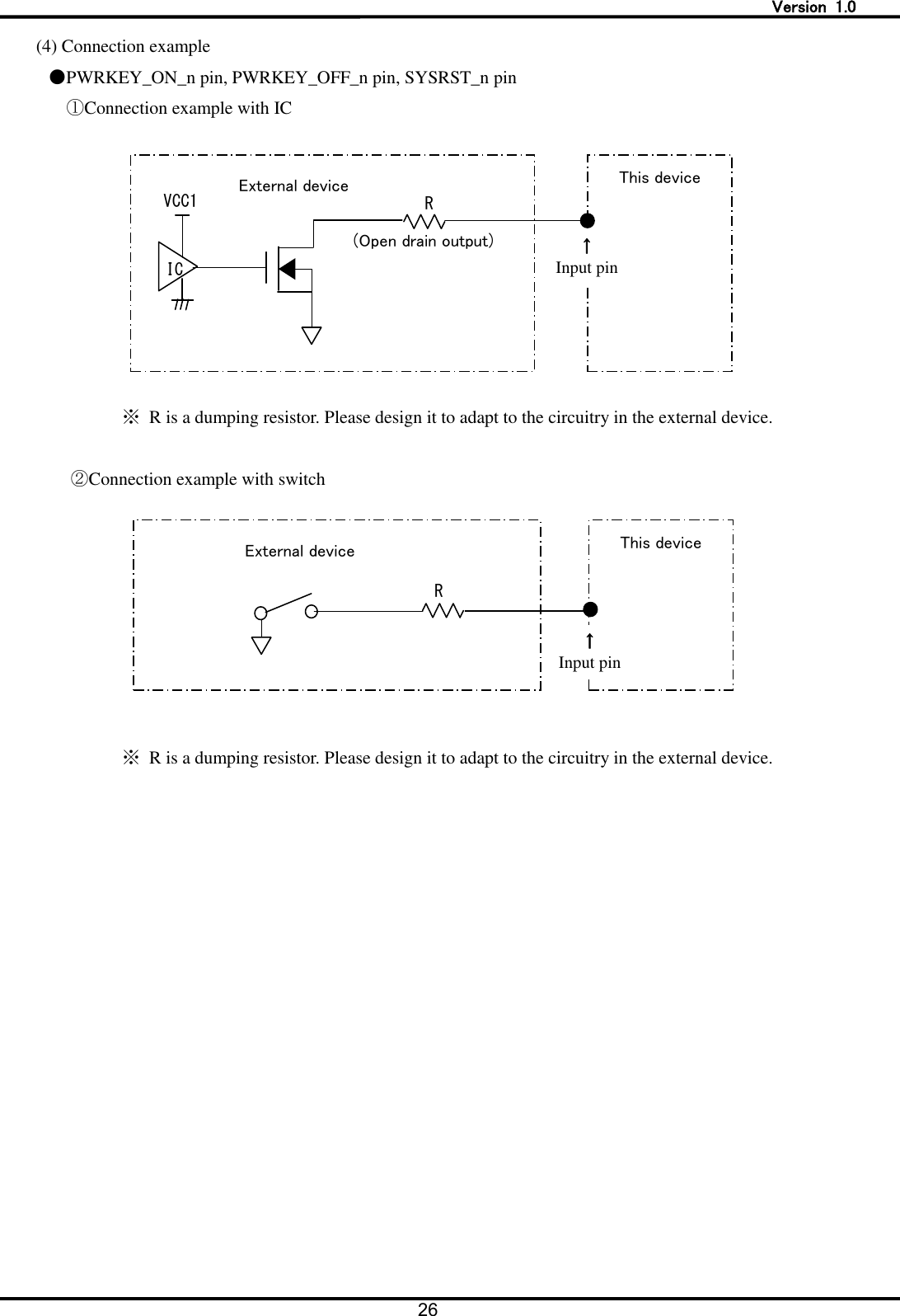   Version  1.0 26  (4) Connection example ●PWRKEY_ON_n pin, PWRKEY_OFF_n pin, SYSRST_n pin ①Connection example with IC  ※  R is a dumping resistor. Please design it to adapt to the circuitry in the external device.  ②Connection example with switch   ※  R is a dumping resistor. Please design it to adapt to the circuitry in the external device.  This device   &uarr; Input pin   R   (Open drain output)   IC   VCC1   External device   This device   &uarr; Input pin   External device   R   