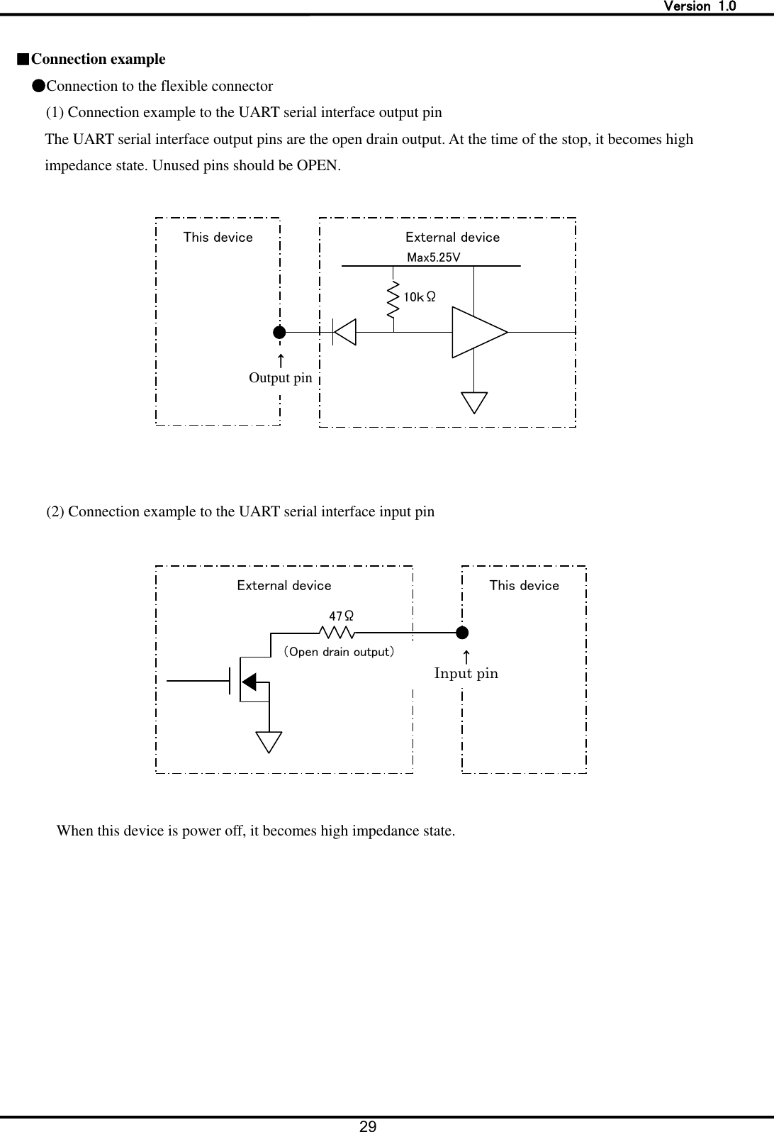   Version  1.0 29     ■Connection example     ●Connection to the flexible connector (1) Connection example to the UART serial interface output pin The UART serial interface output pins are the open drain output. At the time of the stop, it becomes high impedance state. Unused pins should be OPEN.     (2) Connection example to the UART serial interface input pin    When this device is power off, it becomes high impedance state. This device 10ｋ&Omega; &uarr; Output pin Max5.25V External device External device This device &uarr; Input pin 47&Omega; （Open drain output） 