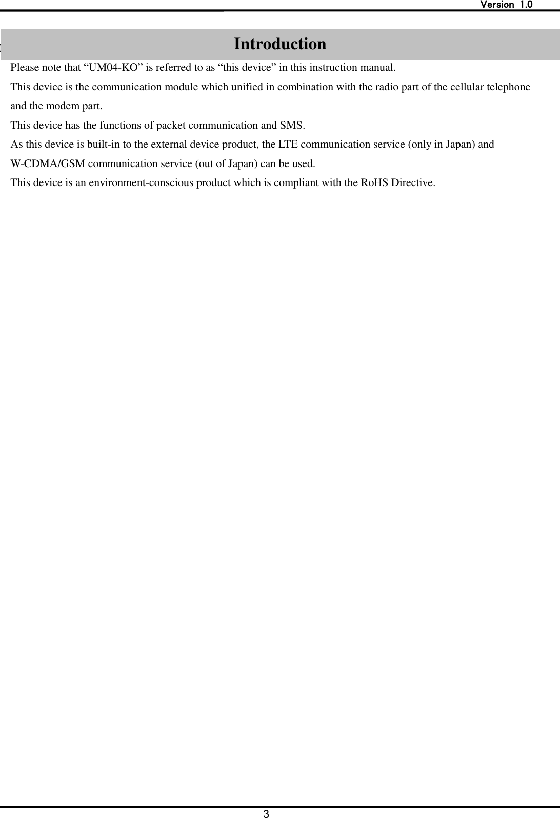   Version  1.0 3   Introduction Please note that &ldquo;UM04-KO&rdquo; is referred to as &ldquo;this device&rdquo; in this instruction manual. This device is the communication module which unified in combination with the radio part of the cellular telephone and the modem part. This device has the functions of packet communication and SMS. As this device is built-in to the external device product, the LTE communication service (only in Japan) and W-CDMA/GSM communication service (out of Japan) can be used.   This device is an environment-conscious product which is compliant with the RoHS Directive.   Introduction 