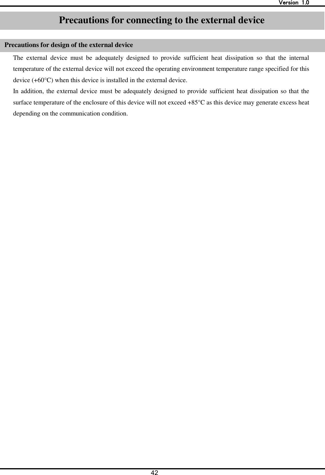   Version  1.0 42   Precautions for connecting to the external device  Precaution for design of the external device The  external  device  must  be  adequately  designed  to  provide  sufficient  heat  dissipation  so  that  the  internal temperature of the external device will not exceed the operating environment temperature range specified for this device (+60&deg;C) when this device is installed in the external device. In addition, the external device must be adequately designed to provide sufficient heat dissipation so that the surface temperature of the enclosure of this device will not exceed +85&deg;C as this device may generate excess heat depending on the communication condition. Precautions for connecting to the external device Precautions for design of the external device 