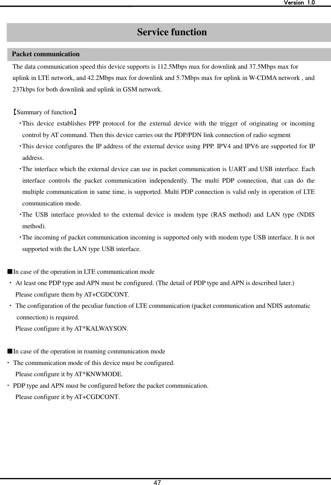   Version  1.0 47   Service function   Packet communication The data communication speed this device supports is 112.5Mbps max for downlink and 37.5Mbps max for uplink in LTE network, and 42.2Mbps max for downlink and 5.7Mbps max for uplink in W-CDMA network , and 237kbps for both downlink and uplink in GSM network.  【Summary of function】 ・This  device  establishes  PPP  protocol  for  the  external  device  with  the  trigger  of  originating  or  incoming control by AT command. Then this device carries out the PDP/PDN link connection of radio segment ・This device configures the IP address of the external device using PPP. IPV4 and IPV6 are supported for IP address. ・The interface which the external device can use in packet communication is UART and USB interface. Each interface  controls  the  packet  communication  independently.  The  multi  PDP  connection,  that  can  do  the multiple communication in same time, is supported. Multi PDP connection is valid only in operation of LTE communication mode.   ・The  USB  interface  provided  to  the  external  device  is  modem  type  (RAS  method)  and  LAN  type  (NDIS method). ・The incoming of packet communication incoming is supported only with modem type USB interface. It is not supported with the LAN type USB interface.  ■In case of the operation in LTE communication mode ・  At least one PDP type and APN must be configured. (The detail of PDP type and APN is described later.)   Please configure them by AT+CGDCONT. ・  The configuration of the peculiar function of LTE communication (packet communication and NDIS automatic connection) is required.   Please configure it by AT*KALWAYSON.  ■In case of the operation in roaming communication mode ・ The communication mode of this device must be configured.   Please configure it by AT*KNWMODE. ・  PDP type and APN must be configured before the packet communication.   Please configure it by AT+CGDCONT.  Service function Packet communication 