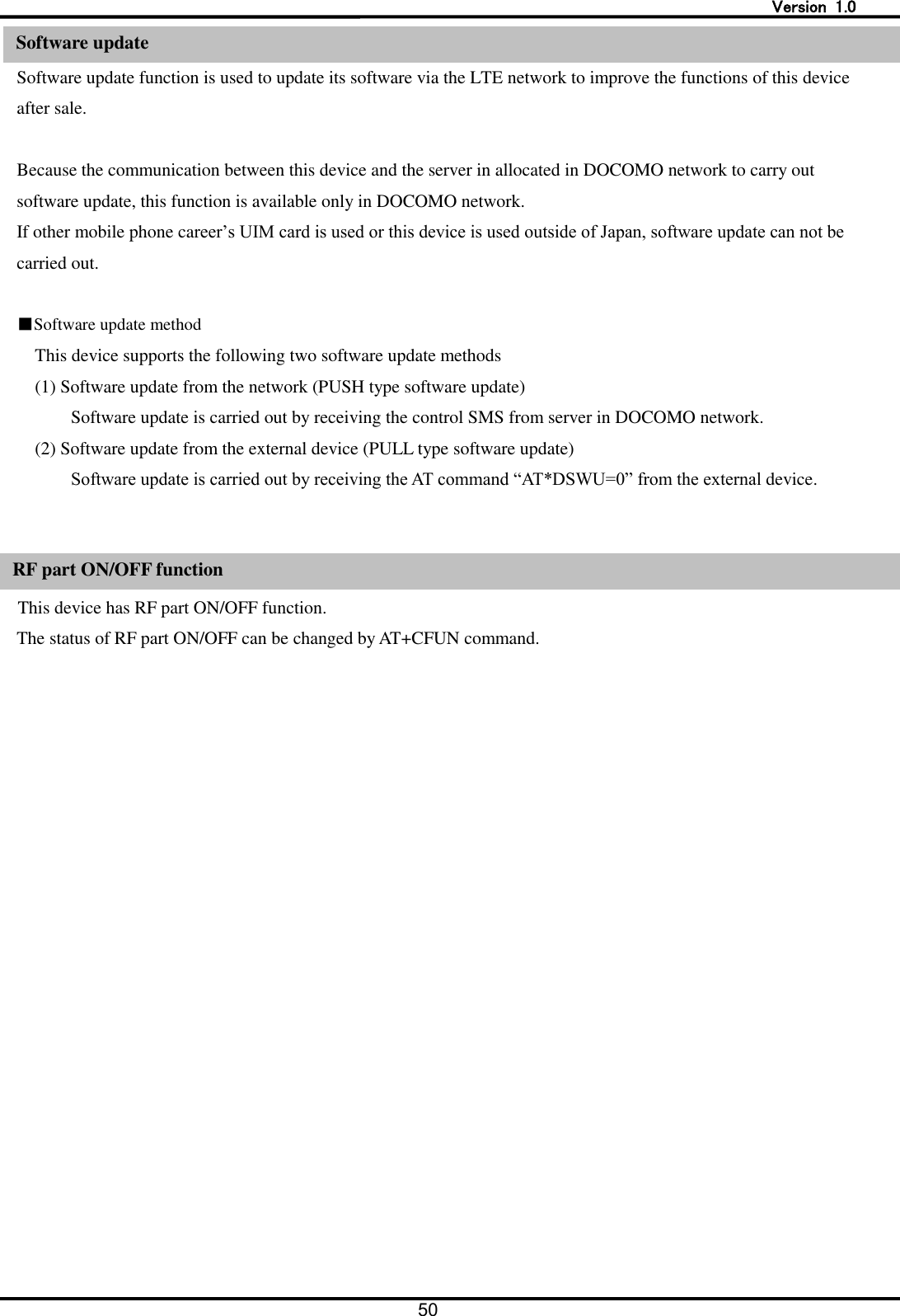   Version  1.0 50  Software update Software update function is used to update its software via the LTE network to improve the functions of this device after sale.  Because the communication between this device and the server in allocated in DOCOMO network to carry out software update, this function is available only in DOCOMO network.   If other mobile phone career&rsquo;s UIM card is used or this device is used outside of Japan, software update can not be carried out.    ■Software update method This device supports the following two software update methods (1) Software update from the network (PUSH type software update) Software update is carried out by receiving the control SMS from server in DOCOMO network. (2) Software update from the external device (PULL type software update) Software update is carried out by receiving the AT command &ldquo;AT*DSWU=0&rdquo; from the external device.   RF part ON/ OFF function This device has RF part ON/OFF function. The status of RF part ON/OFF can be changed by AT+CFUN command.  Software update RF part ON/OFF function 