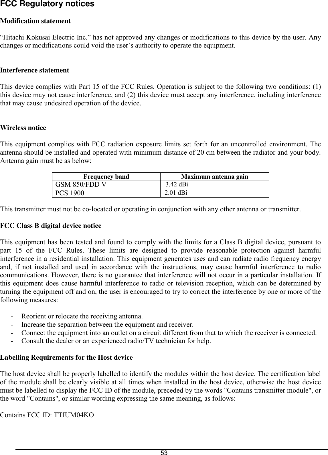 FCC Regulatory notices  Modification statement  &ldquo;Hitachi Kokusai Electric Inc.&rdquo; has not approved any changes or modifications to this device by the user. Any changes or modifications could void the user&rsquo;s authority to operate the equipment.   Interference statement  This device complies with Part 15 of the FCC Rules. Operation is subject to the following two conditions: (1) this device may not cause interference, and (2) this device must accept any interference, including interference that may cause undesired operation of the device.   Wireless notice  This equipment complies with FCC radiation exposure limits  set forth  for  an uncontrolled  environment.  The antenna should be installed and operated with minimum distance of 20 cm between the radiator and your body. Antenna gain must be as below:  Frequency band  Maximum antenna gain GSM 850/FDD V                                 3.42 dBi PCS 1900                                             2.01 dBi  This transmitter must not be co-located or operating in conjunction with any other antenna or transmitter.  FCC Class B digital device notice  This equipment has been tested and found to comply with the limits for a Class B digital device, pursuant to part  15  of  the  FCC  Rules.  These  limits  are  designed  to  provide  reasonable  protection  against  harmful interference in a residential installation. This equipment generates uses and can radiate radio frequency energy and,  if  not  installed  and  used  in  accordance  with  the  instructions,  may  cause  harmful  interference  to  radio communications. However, there is no guarantee that interference will not occur in a particular installation. If this  equipment does cause harmful interference to radio or television reception, which can be determined by turning the equipment off and on, the user is encouraged to try to correct the interference by one or more of the following measures:  - Reorient or relocate the receiving antenna. - Increase the separation between the equipment and receiver.  - Connect the equipment into an outlet on a circuit different from that to which the receiver is connected.  - Consult the dealer or an experienced radio/TV technician for help.  Labelling Requirements for the Host device   The host device shall be properly labelled to identify the modules within the host device. The certification label of the module shall be clearly visible at all times when installed in the host device, otherwise the host device must be labelled to display the FCC ID of the module, preceded by the words "Contains transmitter module", or the word "Contains", or similar wording expressing the same meaning, as follows:   Contains FCC ID: TTIUM04KO   53  
