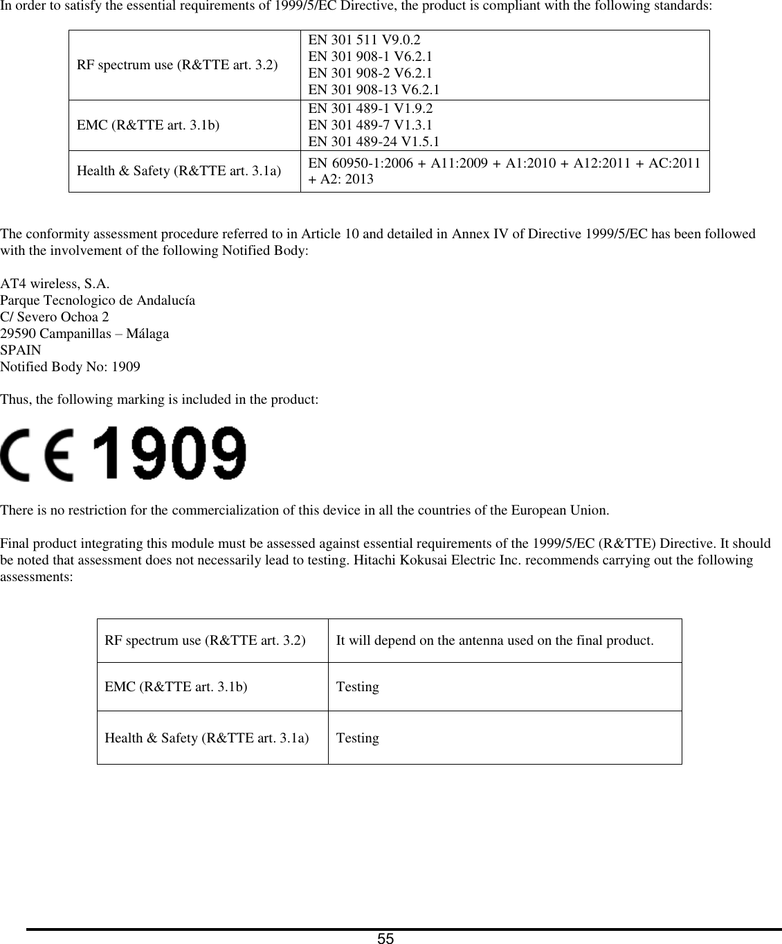      In order to satisfy the essential requirements of 1999/5/EC Directive, the product is compliant with the following standards:  RF spectrum use (R&amp;TTE art. 3.2) EN 301 511 V9.0.2 EN 301 908-1 V6.2.1 EN 301 908-2 V6.2.1 EN 301 908-13 V6.2.1 EMC (R&amp;TTE art. 3.1b) EN 301 489-1 V1.9.2 EN 301 489-7 V1.3.1 EN 301 489-24 V1.5.1 Health &amp; Safety (R&amp;TTE art. 3.1a) EN 60950-1:2006 + A11:2009 + A1:2010 + A12:2011 + AC:2011 + A2: 2013   The conformity assessment procedure referred to in Article 10 and detailed in Annex IV of Directive 1999/5/EC has been followed with the involvement of the following Notified Body:  AT4 wireless, S.A. Parque Tecnologico de Andaluc&iacute;a C/ Severo Ochoa 2 29590 Campanillas &ndash; M&aacute;laga SPAIN Notified Body No: 1909  Thus, the following marking is included in the product:    There is no restriction for the commercialization of this device in all the countries of the European Union.   Final product integrating this module must be assessed against essential requirements of the 1999/5/EC (R&amp;TTE) Directive. It should be noted that assessment does not necessarily lead to testing. Hitachi Kokusai Electric Inc. recommends carrying out the following assessments:  RF spectrum use (R&amp;TTE art. 3.2) It will depend on the antenna used on the final product.  EMC (R&amp;TTE art. 3.1b) Testing Health &amp; Safety (R&amp;TTE art. 3.1a) Testing   55  