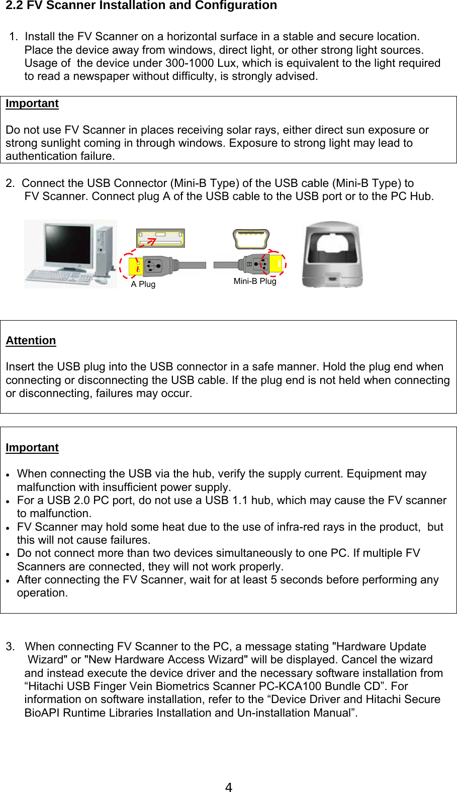  4 2.2 FV Scanner Installation and Configuration  1.  Install the FV Scanner on a horizontal surface in a stable and secure location.  Place the device away from windows, direct light, or other strong light sources.  Usage of  the device under 300-1000 Lux, which is equivalent to the light required to read a newspaper without difficulty, is strongly advised.     Important  Do not use FV Scanner in places receiving solar rays, either direct sun exposure or strong sunlight coming in through windows. Exposure to strong light may lead to authentication failure.   2.  Connect the USB Connector (Mini-B Type) of the USB cable (Mini-B Type) to  FV Scanner. Connect plug A of the USB cable to the USB port or to the PC Hub.               Attention  Insert the USB plug into the USB connector in a safe manner. Hold the plug end when connecting or disconnecting the USB cable. If the plug end is not held when connecting or disconnecting, failures may occur.    Important   When connecting the USB via the hub, verify the supply current. Equipment may malfunction with insufficient power supply.  For a USB 2.0 PC port, do not use a USB 1.1 hub, which may cause the FV scanner to malfunction.  FV Scanner may hold some heat due to the use of infra-red rays in the product,  but this will not cause failures.  Do not connect more than two devices simultaneously to one PC. If multiple FV Scanners are connected, they will not work properly.  After connecting the FV Scanner, wait for at least 5 seconds before performing any operation.       3.   When connecting FV Scanner to the PC, a message stating "Hardware Update  Wizard" or "New Hardware Access Wizard" will be displayed. Cancel the wizard and instead execute the device driver and the necessary software installation from &ldquo;Hitachi USB Finger Vein Biometrics Scanner PC-KCA100 Bundle CD&rdquo;. For information on software installation, refer to the &ldquo;Device Driver and Hitachi Secure BioAPI Runtime Libraries Installation and Un-installation Manual&rdquo;.   Mini-B Plug A Plug 