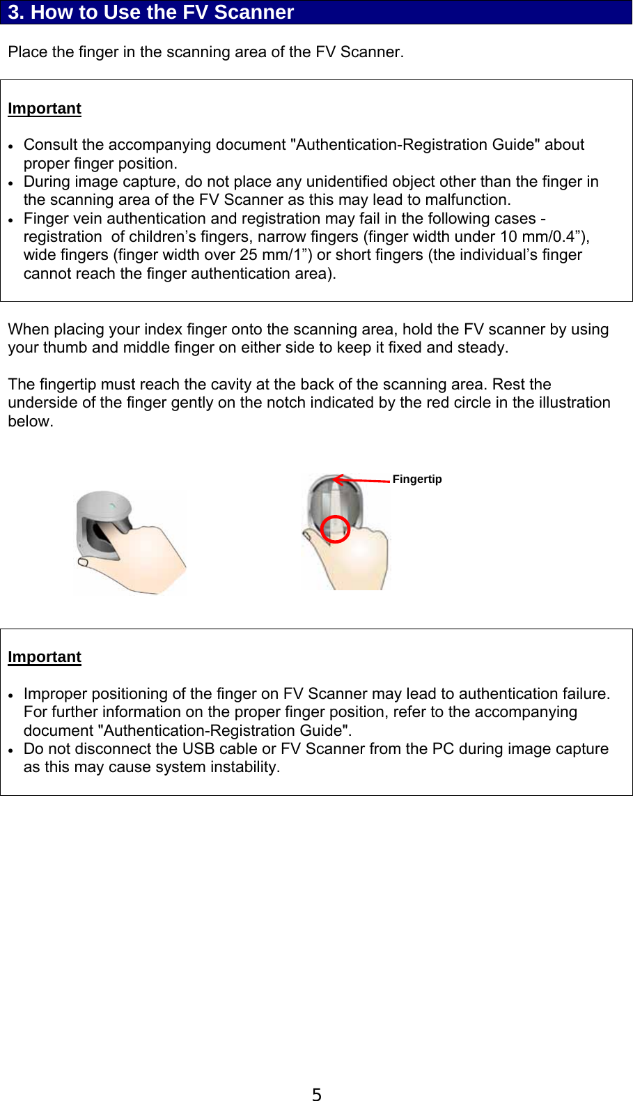  5 3. How to Use the FV Scanner  Place the finger in the scanning area of the FV Scanner.   Important   Consult the accompanying document "Authentication-Registration Guide" about proper finger position.  During image capture, do not place any unidentified object other than the finger in the scanning area of the FV Scanner as this may lead to malfunction.  Finger vein authentication and registration may fail in the following cases - registration  of children&rsquo;s fingers, narrow fingers (finger width under 10 mm/0.4&rdquo;), wide fingers (finger width over 25 mm/1&rdquo;) or short fingers (the individual&rsquo;s finger cannot reach the finger authentication area).   When placing your index finger onto the scanning area, hold the FV scanner by using your thumb and middle finger on either side to keep it fixed and steady.  The fingertip must reach the cavity at the back of the scanning area. Rest the underside of the finger gently on the notch indicated by the red circle in the illustration below.             Important   Improper positioning of the finger on FV Scanner may lead to authentication failure. For further information on the proper finger position, refer to the accompanying document "Authentication-Registration Guide".  Do not disconnect the USB cable or FV Scanner from the PC during image capture as this may cause system instability.    Fingertip 