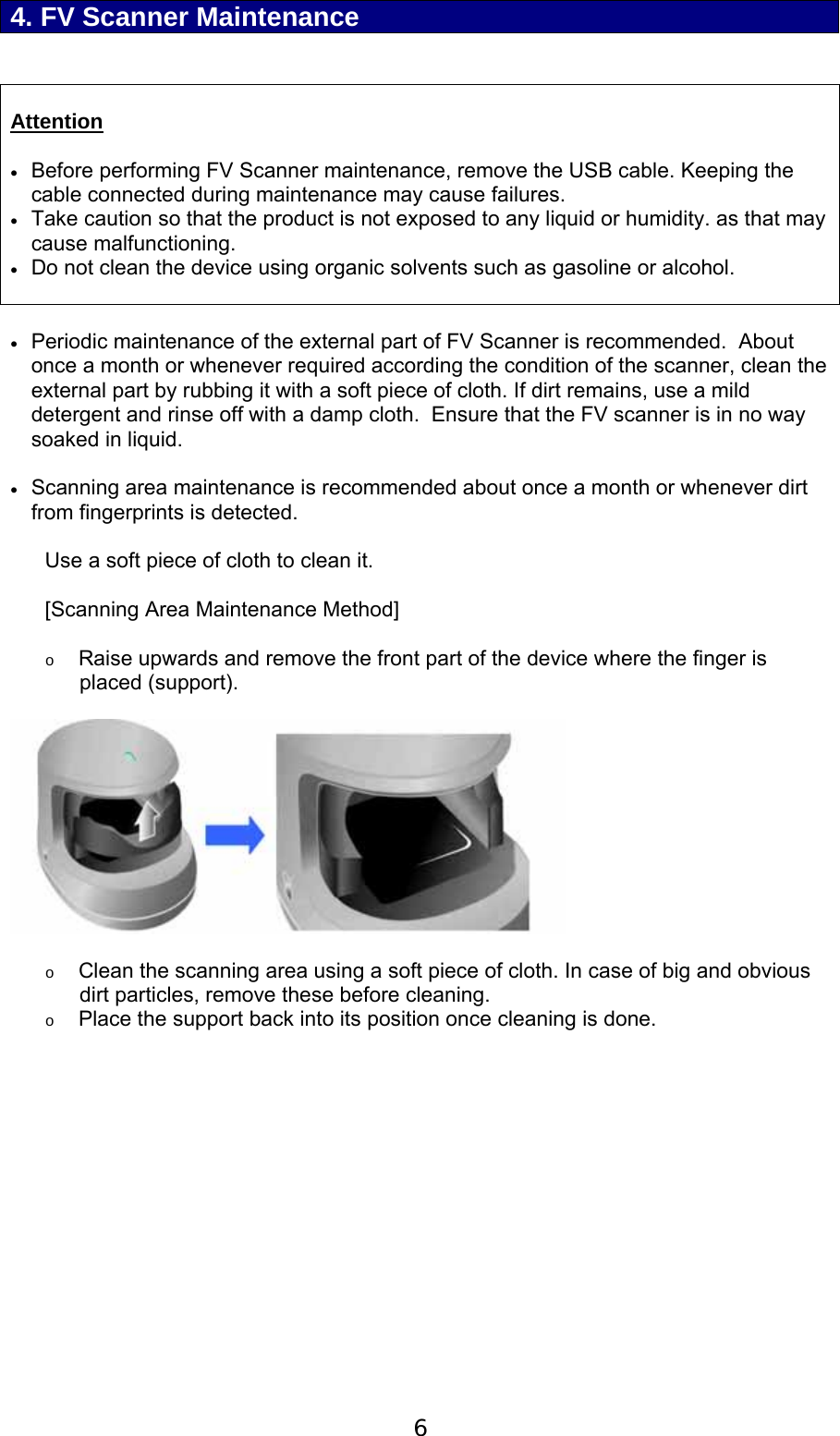  6  4. FV Scanner Maintenance    Attention   Before performing FV Scanner maintenance, remove the USB cable. Keeping the cable connected during maintenance may cause failures.    Take caution so that the product is not exposed to any liquid or humidity. as that may cause malfunctioning.  Do not clean the device using organic solvents such as gasoline or alcohol.     Periodic maintenance of the external part of FV Scanner is recommended.  About once a month or whenever required according the condition of the scanner, clean the external part by rubbing it with a soft piece of cloth. If dirt remains, use a mild detergent and rinse off with a damp cloth.  Ensure that the FV scanner is in no way soaked in liquid.   Scanning area maintenance is recommended about once a month or whenever dirt from fingerprints is detected.  Use a soft piece of cloth to clean it.   [Scanning Area Maintenance Method]  o Raise upwards and remove the front part of the device where the finger is placed (support).    o Clean the scanning area using a soft piece of cloth. In case of big and obvious dirt particles, remove these before cleaning. o Place the support back into its position once cleaning is done. 