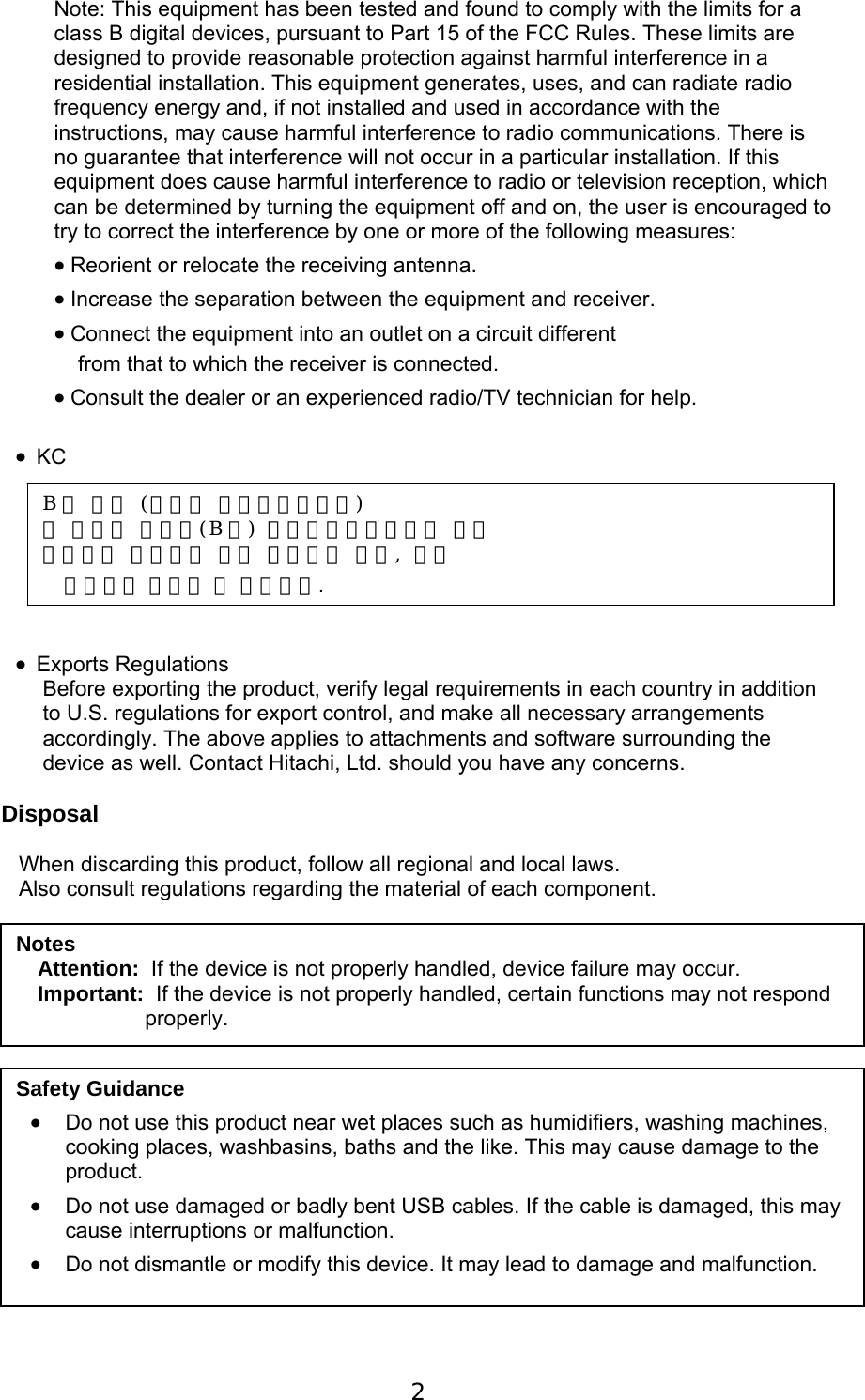 2    Note: This equipment has been tested and found to comply with the limits for a class B digital devices, pursuant to Part 15 of the FCC Rules. These limits are designed to provide reasonable protection against harmful interference in a residential installation. This equipment generates, uses, and can radiate radio frequency energy and, if not installed and used in accordance with the instructions, may cause harmful interference to radio communications. There is no guarantee that interference will not occur in a particular installation. If this equipment does cause harmful interference to radio or television reception, which can be determined by turning the equipment off and on, the user is encouraged to try to correct the interference by one or more of the following measures:   Reorient or relocate the receiving antenna.   Increase the separation between the equipment and receiver.   Connect the equipment into an outlet on a circuit different     from that to which the receiver is connected.   Consult the dealer or an experienced radio/TV technician for help.   KC         Exports Regulations Before exporting the product, verify legal requirements in each country in addition to U.S. regulations for export control, and make all necessary arrangements accordingly. The above applies to attachments and software surrounding the device as well. Contact Hitachi, Ltd. should you have any concerns.  Disposal  When discarding this product, follow all regional and local laws. Also consult regulations regarding the material of each component.                   Notes Attention:  If the device is not properly handled, device failure may occur. Important:  If the device is not properly handled, certain functions may not respond properly. Safety Guidance  Do not use this product near wet places such as humidifiers, washing machines, cooking places, washbasins, baths and the like. This may cause damage to the product.  Do not use damaged or badly bent USB cables. If the cable is damaged, this may cause interruptions or malfunction.   Do not dismantle or modify this device. It may lead to damage and malfunction. B 급 기기 (가정용 방송통신기자재) 이 기기는 가정용(B 급) 전자파적합기기로서 주로 가정에서 사용하는 것을 목적으로 하며, 모든 지역에서 사용할 수 있습니다.